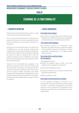 171
Guide des technologies de l’Industrie du Futur - Enjeux et panorama des solutions
Nouveaux modèles économiques et sociétaux/Stratégie et alliances
ÉCONOMIE DE LA FONCTIONNALITÉ
FICHE 22
ʝʝ Descriptif/définition
L’économie de la fonctionnalité consiste à vendre un usage
sousformedeservicesplutôtquedesproduits.
C’est une forme de dématérialisation des échanges pour
proposer une fonction ou un service, souvent facturé au pro
rata de son utilisation, au lieu de vendre un produit ou un
équipement.
L’économie de la fonctionnalité permet aux fabricants de
se différentier par une offre innovante, d’imposer plus
rapidementleursinnovationsetdenouvellesfonctionnalités,
et de remonter la chaîne de valeur en proposant davantage
de services. Par ailleurs, la proximité avec le client est
renforcée, entraînant de fait une fidélisation plus grande,
dans le cadre d’une démarche qui reste vertueuse d’un point
devueenvironnemental.
L’économie de la fonctionnalité peut s’appliquer à des
domaines extrêmement variés, tant dans l’industrie que
dans les biens de consommation. Les industriels sont donc
concernés à la fois dans la définition de leur offre (mise au
point de nouveaux modèles économiques pour vendre
l’usageetnonplusl’équipement),maiségalemententantque
centredeproduction(rechercheauprèsdeleursfournisseurs
de solutions permettant d’être facturés à l’usage et non plus
àlamachine).
ʝʝ Enjeux (avantages)
Sur le plan économique
ʍʍ Les contrats mis en place doivent être incitatifs pour que
l’utilisateuraitunintérêtfinancieràlimitersonusageetdonc
aufinaluneéconomieetunbénéficeenvironnemental.
Sur le plan technologique
ʍʍ Les innovations portant sur la performance seront
également susceptibles d’être plus rapidement intégrées
si le coût global de possession est réduit pour un nouvel
équipement comparativement à un modèle antérieur
moinsperformant.
Sur le plan de la transformation
de l’entreprise
Lesavantagespourleclient:
ʍʍ Transfert des dépenses Capex en Opex ce qui limite
l’endettementetlesengagementsàlongterme.
ʍʍ Consommationadaptéeàsonbesoin.
ʍʍ Garantie de résultats et non de moyens, le fabricant reste
garantdelaqualitédel’offre.
ʍʍ Meilleurevisibilitésurlecoût.
Sur le plan environnemental, sociétal
L’un des principaux avantages de l’économie de la
fonctionnalité est de réduire l’empreinte environnementale
du produit : le concepteur de l’équipement aura intérêt à
optimiser à la fois la conception et la maintenance de son
équipement pour le faire durer et le rentabiliser sur une plus
longuepériode.
 