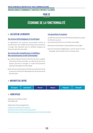 172
Guide des technologies de l’Industrie du Futur - Enjeux et panorama des solutions
Nouveaux modèles économiques et sociétaux/Stratégie et alliances
ÉCONOMIE DE LA FONCTIONNALITÉ
FICHE 22
ʝʝ Les clés de la réussite
Au niveau technologique et numérique
La digitalisation des processus économiques favorise la
transformation des modèles économiques de la possession
à l’usage. Cela représente ainsi un véritable catalyseur de
l’économiedelafonctionnalité.
Au niveau des compétences à mobiliser,
des connaissances et de la formation
ʍʍ Le cadre juridique et financier doit être revu pour s’adapter
à l’économie de fonctionnalité, une réforme du droit de la
location peut être à envisager. Le mode de financement
spécifiquedoitégalementêtreadapté.
ʍʍ Desmesureséconomiquesetfiscalespourraientêtremises
en place pour favoriser le développement de l’économie de
fonctionnalité.
Les questions à se poser
Lesélémentsdecalculd’uneoffredoiventprendreencompte
lesélémentssuivants:
ʍʍ amortissementduprixsuruneduréeraisonnable;
ʍʍ formationdel’utilisateur,responsabilisationdel’usager;
ʍʍ service d’assistance téléphonique, coût de remise en état,
nettoyage,avanttransfertchezunnouveauclient.
ʝʝ Maturité de l’offre
Émergent Laboratoire Prouvé Mature Fréquent Pervasif
ʝʝ Liens utiles
Organisationsprofessionnelles
FIM,PROFLUID
Organisationd’accompagnement
http://economiedefonctionnalite.fr/
http://www.club-economie-fonctionnalite.fr/
http://www.inspire-institut.org/category/economie-de-fonctionnalite
 
