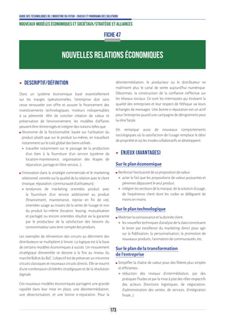 173
Guide des technologies de l’Industrie du Futur - Enjeux et panorama des solutions
Nouveaux modèles économiques et sociétaux/Stratégie et alliances
ʝʝ Descriptif/Définition
Dans un système économique basé essentiellement
sur les marges opérationnelles, l’entreprise doit sans
cesse renouveler son offre et assurer le financement des
investissements technologiques, moteurs indispensables
à sa pérennité. Afin de concilier création de valeur et
préservation de l’environnement, les modèles d’affaires
peuventêtreréinterrogésetintégrerdesnotionstellesque:
ʍʍ l’économie de la fonctionnalité, basée sur l’utilisation du
produit plutôt que sur le produit lui-même, en travaillant
notammentsurlecoûtglobaldesbiensutilisés:
 travailler notamment sur le passage de la production
d’un bien à la fourniture d’un service (système de
location-maintenance, organisation des étapes de
réparation,partageenlibre-service…) ;
ʍʍ l’innovation dans la stratégie commerciale et le marketing
relationnel, centrée sur la qualité de la relation avec le client
(marque,réputation,communautéd’utilisateurs):
 tendances de marketing orientées produit avec
la fourniture d’un service additionnel au produit
(financement, maintenance, reprise en fin de vie),
orientées usage au travers de la vente de l’usage et non
du produit lui-même (location, leasing, mutualisation
et partage) ou encore orientées résultat via la garantie
par le producteur de la satisfaction des besoins du
consommateursanstenircomptedesproduits.
Les exemples de réinvention des circuits au détriment des
distributeurs se multiplient à l’envie. La logique est à la base
de certains modèles économiques à succès. Un mouvement
stratégique d’ensemble se dessine à la fois au niveau du
marchéB2BetduB2C.L’objectifestdepréserverunmixentre
circuitsclassiquesetnouveauxcircuitsdirects.Ellesenourrit
d’une combinaison d’intérêts stratégiques et de la révolution
digitale.
Ces nouveaux modèles économiques partagent une grande
rapidité dans leur mise en place, une désintermédiation,
une désectorisation, et une bonne e-reputation. Pour la
désintermédiation, le producteur ou le distributeur ne
maîtrisent plus le canal de vente aujourd’hui numérique.
Désormais, la construction de la confiance s’effectue sur
les réseaux sociaux. Ce sont les internautes qui évaluent la
qualité des entreprises et leur respect de l’éthique via leurs
échanges de messages. Une bonne e-réputation est un actif
pourl’entreprisequandunecampagnededénigrementpeut
luiêtrefatale.
On remarque aussi de nouveaux comportements
sociologiques où la satisfaction de l’usage remplace le désir
depropriétéetoùlesmodescollaboratifssedéveloppent.
ʝʝ Enjeux (avantages)
Sur le plan économique
ʍʍ Renforcerl’exclusivitédesapropositiondevaleur:
 acter le fait que les propositions de valeur puissantes et
pérennesdépassentleseulproduit;
 intégrerlesvecteursdelamarque,delasolutiond’usage,
de l’expérience client dont les codes se délèguent de
moinsenmoins.
Sur le plan technologique
ʍʍ Maîtriserlaconnaissanceetladonnéeclient:
 lesnouvellestechniquesd’analysedeladataconstituent
le levier par excellence du marketing direct pour agir
sur la fidélisation, la personnalisation, la promotion de
nouveauxproduits,l’animationdecommunautés,etc.
Sur le plan de la transformation
de l’entreprise
ʍʍ Simplifier la chaîne de valeur pour des filières plus simples
etefficientes:
 réduction des niveaux d’intermédiation, par des
pratiquesfluidesetparlamiseàplatdesrôlesrespectifs
des acteurs (fonctions logistiques, de négociation,
d’administration des ventes, de services, d’intégration
finale…).
NOUVELLES RELATIONS ÉCONOMIQUES
FICHE 47
 