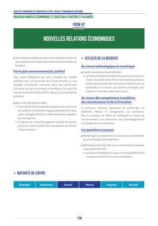 174
Guide des technologies de l’Industrie du Futur - Enjeux et panorama des solutions
Nouveaux modèles économiques et sociétaux/Stratégie et alliances
FICHE 47
NOUVELLES RELATIONS ÉCONOMIQUES
ʍʍ Saisirl’opportunitédenouveauxcircuitspourpermettreune
visualisationetunerelationplusdirectesentrelevendeuret
l’acheteur.
Sur le plan environnemental, sociétal
Tout projet d’entreprise qui vise à changer son modèle
d’affaires vers une économie de la fonctionnalité ou une
stratégie commerciale innovante devra être performant
d’un point de vue économique et bénéfique d’un point de
vue environnemental (pas d'effet rebond ou de transfert de
pollution).
ʍʍ Agirsurlecycledeviecomplet:
 l’internetdesobjetsbouleverselagestionducycledevie
desproduits.Lavented’unusagepasseradeplusenplus
parunpilotageàdistance,latélémaintenance,lagestion
durecyclage,etc.;
 la logique des industriels gagnants passera de plus en
plus par la maîtrise directe d’un écosystème sans besoin
d’intermédiation.
ʝʝ Les clés de la réussite
Au niveau technologique et numérique
ʍʍ Investirmassivementdansladonnée:
 lamaîtrisedeladonnéeentreindustrielsetdistributeurs
estunecoursedevitesse.Parlamaîtrisedelatransaction
etdesopérationsdepaiementaveclesclientsfinaux,les
distributeurs ont encore une position privilégiée pour
analyseretcréerdelavaleuravecladata.
Au niveau des compétences à mobiliser,
des connaissances et de la formation
Le processus nécessite également de réinterroger les
différents métiers et compétences de l’entreprise.
Plus la mutation de l’offre de l’entreprise en faveur de
l’environnement sera importante, plus l’accompagnement
auchangementseranécessaire.
Les questions à se poser
ʍʍ Réinterroger vos propositions de valeur pour une évolution
etuneclarificationdecesdernières.
ʍʍ Remonterlachaînedevaleurpouruneactivitédeconception
etdemaîtrisedel’offre:
 assurer une coordination la plus courte possible entre la
conceptiondel’offreetsacommercialisation.
ʝʝ Maturité de l’offre
Émergent Laboratoire Prouvé Mature Fréquent Pervasif
 