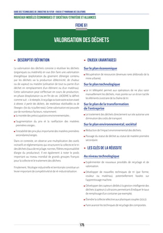 175
Guide des technologies de l’Industrie du Futur - Enjeux et panorama des solutions
Nouveaux modèles économiques et sociétaux/Stratégie et alliances
ʝʝ Descriptif/Définition
La valorisation des déchets consiste à réutiliser les déchets
(organiques ou matériels) en vue d’en faire une valorisation
énergétique (exploitation du gisement d’énergie contenu
par les déchets via la production d’électricité, de chaleur
ou de vapeur) ou matière (utilisation de tout ou partie d’un
déchet en remplacement d’un élément ou d’un matériau).
Cette valorisation peut s’effectuer en cours de production,
en phase d’exploitation ou en fin de vie. L'ADEME la définit
commesuit:«leréemploi,lerecyclageoutouteautreactionvisant
à obtenir, à partir des déchets, des matériaux réutilisables ou de
l'énergie»(loidu13juillet1992).Cettevalorisationestpoussée
pardenombreuxfacteurs,notamment:
ʍʍ lamontéedespréoccupationsenvironnementales;
ʍʍ l’augmentation du prix et la raréfaction des matières
premièresvierges;
ʍʍ l’instabilitédesprixplusimportantedesmatièrespremières
secondaires/vierges.
Dans ce contexte, on observe une multiplication des outils
incitatifs et réglementaires qui structurent la collecte et le tri
desdéchets(tauxderecyclage,normes,filièresresponsabilité
élargie du producteur). Il est également à noter le poids
important au niveau mondial de grands groupes français
pourlacollecteetletraitementdesdéchets.
Finalement, l’écologie industrielle et territoriale constitue un
levierimportantdecompétitivitéetderé-industrialisation.
ʝʝ Enjeux (avantages)
Sur le plan économique
ʍʍ Récupération de ressources devenues rares (eldorado de la
mineurbaine).
Sur le plan technologique
ʍʍ Le tri téléopéré permet aux opérateurs de ne plus saisir
manuellement les déchets, mais pointe sur un écran tactile
lesélémentsàextrairedelachaînedetri.
Sur le plan de la transformation
de l’entreprise
ʍʍ Letraitementdesdéchetsdirectementsursiteautoriseune
diminutiondescoûtsdetransport.
Sur le plan environnemental, sociétal
ʍʍ Réductiondel’impactenvironnementaldesdéchets.
ʍʍ Passage du statut de déchet au statut de matière première
secondaire.
ʝʝ Les clés de la réussite
Au niveau technologique
ʍʍ Expérimenter de nouveaux procédés de recyclage et de
valorisation.
ʍʍ Développer de nouvelles techniques de tri (par forme,
couleur ou matériau), potentiellement basées sur
l’apprentissagemachine.
ʍʍ Développerdescapteursdédiésàlagestionintelligentedes
déchets(capteursàultrasonspermettantd’indiquerletaux
deremplissaged’uncontainerparexemple).
ʍʍ Étendrelacollectesélectiveauxplastiquessouples(2022).
ʍʍ Faireavancerlestechniquesderecyclagedescomposites.
VALORISATION DES DÉCHETS
FICHE 61
 