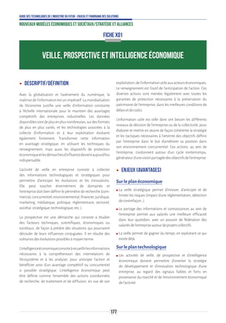 177
Guide des technologies de l’Industrie du Futur - Enjeux et panorama des solutions
Nouveaux modèles économiques et sociétaux/Stratégie et alliances
ʝʝ Descriptif/Définition
Avec la globalisation et l’avènement du numérique, la
maîtrise de l’information est un impératif. La mondialisation
de l’économie justifie une veille d’information constante
à l’échelle internationale pour le maintien des avantages
compétitifs des entreprises industrielles. Les données
disponiblessontdeplusenplusnombreuses,surdesformats
de plus en plus variés, et les technologies associées à la
collecte d’information et à leur exploitation évoluent
également fortement. Transformer cette information
en avantage stratégique, en utilisant les techniques du
renseignement, mais aussi les dispositifs de protection
économiqueetlesdémarchesd’influencedevientaujourd’hui
indispensable.
L'activité de veille en entreprise consiste à collecter
des informations technologiques et stratégiques pour
permettre d'anticiper les évolutions et les innovations.
Elle peut toucher énormément de domaines et
l'entreprise doit bien définir le périmètre de recherche (com-
mercial,concurrentiel,environnemental,financier,juridique,
marketing, médiatique, politique, réglementaire, sectoriel,
sociétal,stratégique,technologique,etc..).
La prospective est une démarche qui consiste à étudier
des facteurs techniques, scientifiques, économiques ou
sociétaux, de façon à prédire des situations qui pourraient
découler de leurs influences conjuguées. Il en résulte des
scénariosdesévolutionspossiblesàmoyenterme.
L’intelligenceéconomiqueconsisteàrecueillirlesinformations
nécessaires à la compréhension des interrelations de
l’écosystème et à les analyser, pour anticiper l’action et
bénéficier ainsi d’un avantage compétitif ou concurrentiel
si possible stratégique. L’intelligence économique peut
être définie comme l'ensemble des actions coordonnées
de recherche, de traitement et de diffusion, en vue de son
exploitation,del'informationutileauxacteurséconomiques.
Le renseignement est l’outil de l’anticipation de l’action. Ces
diverses actions sont menées légalement avec toutes les
garanties de protection nécessaires à la préservation du
patrimoine de l'entreprise, dans les meilleures conditions de
délaisetdecoûts.
L’information utile est celle dont ont besoin les différents
niveaux de décision de l’entreprise ou de la collectivité, pour
élaborer et mettre en œuvre de façon cohérente la stratégie
et les tactiques nécessaires à l’atteinte des objectifs définis
par l’entreprise dans le but d'améliorer sa position dans
son environnement concurrentiel. Ces actions, au sein de
l'entreprise, s’ordonnent autour d’un cycle ininterrompu,
générateurd’unevisionpartagéedesobjectifsdel'entreprise.
ʝʝ Enjeux (avantages)
Sur le plan économique
ʍʍ La veille stratégique permet d’innover, d’anticiper et de
limiter les risques (impact d’une réglementation, détection
decontrefaçon…).
ʍʍ Le partage des informations et connaissances au sein de
l’entreprise permet aux salariés une meilleure efficacité
dans leur quotidien, avec un pouvoir de fédération des
salariésdel’entrepriseautourdeprojetscollectifs.
ʍʍ La veille permet de gagner du temps, en exploitant ce qui
existedéjà.
Sur le plan technologique
ʍʍ Les activités de veille, de prospective et d’intelligence
économique doivent permettre d’orienter la stratégie
de développement et d’innovation technologique d’une
entreprise, au regard des signaux faibles et forts en
provenance du marché et de l’environnement économique
del’activité.
FICHE X01
VEILLE, PROSPECTIVE ET INTELLIGENCE ÉCONOMIQUE
 