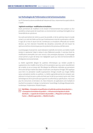 Guide des technologies de l’Industrie du Futur - Enjeux et panorama des solutions
Les Technologies de l’Information et de la Communication
LesTICformentlacolonnevertébraledel'IndustrieduFutur,notammentlesaspectsdécrits
ci-après.
Ingénierienumérique-modélisationetsimulation:
Outils permettant de modéliser et de simuler le fonctionnement d’un produit ou d’un
procédé (y compris poste de travail) dans un environnement numérique homogène et sur
l’ensembledesoncycledevie.
Ces outils permettent de mettre au point les procédés, et de les optimiser dans le monde
virtuel, à un coût très faible une fois que l'investissement initial de numérisation a été fait.
Il s’agit de la mise en œuvre de très nombreuses co-simulations effectuées de manière
itérative, qui font intervenir l'ensemble des disciplines concernées afin de trouver les
optimumstechnico-économiquespourlesproduitsetlesprocessusdefabrication.
Leprototypagevirtuelpermet,avantréalisationmatérielle,demontreruneréalitévirtuelle
tendant à représenter l'objet à réaliser le plus fidèlement possible. Il rend plus facile les
modifications éventuelles sans avoir recours à des prototypes physiques. Le prototypage
virtuel permet un gain de temps non négligeable quant aux tests de fonctionnalités et
d'intégrationenvironnementale.
La réalité augmentée désigne les systèmes informatiques qui rendent possible la
superposition d'un modèle virtuel 3D ou 2D à la perception que nous avons naturellement
de la réalité, et ceci en temps réel. Elle désigne les différentes méthodes qui permettent
d'incruster de façon réaliste des objets virtuels dans une séquence d'images. Elle s'applique
aussi bien à la perception visuelle (superposition d'image virtuelle aux images réelles)
qu'aux perceptions tactiles ou auditives. La réalité augmentée permet de comparer avec
précision le virtuel (ce qu'on a prévu de faire) avec le réel (ce qui existe et qu'on voit). Cette
technologie est clé en particulier pour garantir la conformité aux spécifications, mais aussi
pour les instructions, la formation, etc. Dans l’industrie, ses applications sont multiples et
touchentlaconception,ledesign,lamaintenance,l’assemblage,lepilotaged’équipements,
larobotique,l’implantation,l’étuded'impact...
Voirfiches:« Conceptionetqualificationvirtuelledessystèmesdeproduction»;
« Conceptionetsimulationduproduit»;«Infrastructuresbigdataetcalculs
distribués»;«Logicielsdesimulationdeprocédés»;«Maquettenumériquede
l’usine»;«Réalitéaugmentée»;«Réalitévirtuelle».
16
 