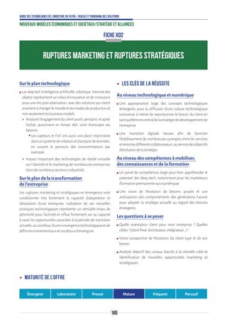 180
Guide des technologies de l’Industrie du Futur - Enjeux et panorama des solutions
Nouveaux modèles économiques et sociétaux/Stratégie et alliances
Sur le plan technologique
ʍʍ Lesdeeptech(intelligenceartificielle,robotique,Internetdes
objets) représentent un relais d’innovation et de croissance
pour une ère post-uberisation, avec des solutions qui visent
vraimentàchangerlemondeetlesmodesdeproductionet
nonseulementlesbusinessmodels.
 Analyserl’engagementduclientavant,pendant,etaprès
l’achat, quasiment en temps réel, voire d’anticiper ses
besoins.
ƒƒ Les capteurs et l’IoT ont aussi une place importante
danscesystèmedecréationetd’analysededonnées,
en suivant le parcours des consommateurs par
exemple.
 Impact important des technologies de réalité virtuelle
sur l’identité et le marketing de nombreuses entreprises
dansdenombreuxsecteursindustriels.
Sur le plan de la transformation
de l’entreprise
Les ruptures marketing et stratégiques en émergence vont
conditionner très fortement la capacité d’adaptation et
d’évolution d’une entreprise. L’adoption de ces nouvelles
pratiques technologiques représente un véritable enjeu de
pérennité pour l’activité et influe fortement sur sa capacité
à saisir les opportunités associées à la période de transition
actuelle,aucarrefourd’uneconvergencetechnologiqueetde
défisenvironnementauxetsociétauxd’envergure.
ʝʝ Les clés de la réussite
Au niveau technologique et numérique
ʍʍ Une appropriation large des concepts technologiques
émergents pour la diffusion d’une culture technologique
transverse à même de repositionner le besoin du client en
tantqu’élémentcentraldelastratégiededéveloppementde
l’entreprise.
ʍʍ Une transition digitale réussie afin de favoriser
l’établissement de nombreuses synergies entre les services
etentrelesdifférentscollaborateurs,auservicedesobjectifs
d’évolutiondelastratégie.
Au niveau des compétences à mobiliser,
des connaissances et de la formation
ʍʍ Un panel de compétences large pour bien appréhender le
potentiel des deep tech, notamment pour les marketeurs
(formationpermanenteauxnumérique).
ʍʍ Une vision de l’évolution de besoins actuels et une
anticipation des comportements des générations futures
pour adapter la stratégie actuelle au regard des besoins
émergents.
Les questions à se poser
ʍʍ Quelle orientation client pour mon entreprise ? Quelles
cibles?(clientfinal,distributeur,intégrateur…)?
ʍʍ Vision prospective de l’évolution du client type et de son
besoin.
ʍʍ Analyse objectif des canaux d’accès à la clientèle cible et
identification de nouvelles opportunités marketing et
stratégiques.
FICHE X02
RUPTURES MARKETING ET RUPTURES STRATÉGIQUES
ʝʝ Maturité de l’offre
Émergent Laboratoire Prouvé Mature Fréquent Pervasif
 