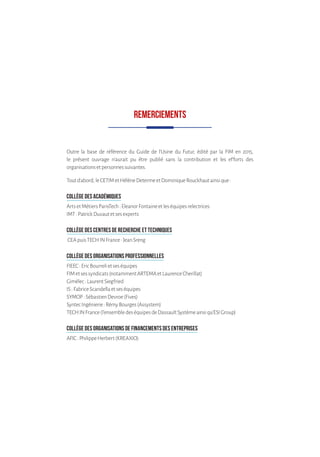 REMERCIEMENTS
Outre la base de référence du Guide de l’Usine du Futur, édité par la FIM en 2015,
le présent ouvrage n’aurait pu être publié sans la contribution et les efforts des
organisationsetpersonnessuivantes.
Toutd’abord,leCETIMetHélèneDetermeetDominiqueRouckhautainsique:
COLLÈGE DES ACADÉMIQUES
ArtsetMétiersParisTech:EleanorFontaineetleséquipesrelectrices
IMT:PatrickDuvautetsesexperts
COLLÈGE DES CENTRES DE RECHERCHE ET TECHNIQUES
CEApuisTECHINFrance:JeanSreng
COLLÈGE DES ORGANISATIONS PROFESSIONNELLES
FIEEC:EricBourrelietseséquipes
FIMetsessyndicats(notammentARTEMAetLaurenceCherillat)
Gimélec:LaurentSiegfried
IS:FabriceScandellaetseséquipes
SYMOP:SébastienDevroe(Fives)
SyntecIngénierie:RémyBourges(Assystem)
TECHINFrance(l’ensembledeséquipesdeDassaultSystèmeainsiqu’ESIGroup)
COLLÈGE DES ORGANISATIONS DE FINANCEMENTS DES ENTREPRISES
AFIC:PhilippeHerbert(KREAXIO)
 