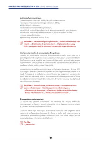 Guide des technologies de l’Industrie du Futur - Enjeux et panorama des solutions
Logicielsdel’usinenumérique:
Différentslogicielsconstituentlabibliothèquedel’usinenumérique:
ʝʝconceptionetfabricationassistéesparordinateurs(CFA0);
ʝʝbibliothèquedecomposants;
ʝʝsystèmed’ordonnancementdelaproduction;
ʝʝprogicielsdegestiondelaproductionetdelamaintenanceassistéeparordinateurs;
ʝʝsupervision:outilcollaboratifavecvision360°duprocessettableauxdebord;
ʝʝréseauxsociauxd'innovation;
ʝʝgestionducycledeviedesproduits(PLM).
Voirfiches:«Gestionetpilotagedelaproduction»;«Réseauxd’entreprisesetsites
intégrés » ;«Digitalisationdelarelationclient»;«Digitalisationdelasupply
chain » ;«Nouveauxoutilsdegestiondesconnaissancesetdescompétences».
Interfacesetprotocolesdecommunicationdessystèmes:
L'Internet des objets permet de coupler de manière très simple les objets entre eux. Il
permet également de coupler des objets aux capteurs et actuateurs qui permettent de les
faire fonctionner ou de compléter leurs fonctions de base par des services à valeur ajoutée
supplémentaires. Enfin, il permet de connecter toutes ces informations au big data sur le
cloud,pourvalorisercesdonnéesauniveauglobal.
Une application particulièrement importante est l'utilisation de capteurs de type RFID
ou autre pour détecter la présence d'un produit en cours de production et obtenir, via le
cloud, l'historique de ce produit et ses propriétés, ainsi que les gammes opératoires, les
instructions,etladestinationfinaleduproduit.Cetypededispositifpermetainsidepiloter
la production directement à partir de ces étiquettes, de manière beaucoup plus légère qu'à
partirdesystèmescentralisés.
Voirfiches:«Communicationetagilitédesmachines»;«Composantsetsous-
systèmesélectroniques»;«Fiabilitédessystèmesmécatroniques»;
« Infrastruturesdesimulation»;«Infrastructurebigdataetcalculsdistribués»;
« Réseauxindustrielssansfil»;«Réseauxindustrielstraditionnels».
Échangesd’informationsécurisés:
La sécurité des systèmes d’information est l’ensemble des moyens techniques,
organisationnels, juridiques et humains nécessaire et mis en place pour conserver, rétablir
etgarantirlasécuritédusystèmed'information.
La sécurité est un enjeu majeur pour les entreprises. Sa finalité sur le long terme est de
maintenir la confiance des utilisateurs et des clients. La finalité sur le moyen terme est la
cohérence de l’ensemble du système d’information. Sur le court terme, l’objectif est que
chacunaitaccèsauxinformationsdontilabesoin.
Voirfiche:
«Cybersécurité».
17
 