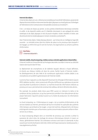 Guide des technologies de l’Industrie du Futur - Enjeux et panorama des solutions
Internetdesobjets:
L'Internetdesobjetsestune«infrastructuremondialepourlasociétédel'information,quipermetde
disposerdeservicesévoluéseninterconnectantdesobjets(physiquesouvirtuels)grâceauxTechnologies
del'InformationetdelaCommunicationinteropérablesexistantesouenévolution1
».
C’est « un réseau de réseaux qui permet, via des systèmes d’identification électronique normalisés
et unifiés, et des dispositifs mobiles sans fil, d'identifier directement et sans ambiguïté des entités
numériques et des objets physiques et ainsi de pouvoir récupérer, stocker, transférer et traiter, sans
discontinuitéentrelesmondesphysiquesetvirtuels,lesdonnéess’yrattachant2
».
Avecl'Internetdesobjets,l'objetphysiquedevient–parlebiaisdesonintelligencelogicielle
associée – un véritable acteur dans les chaînes de valeur ou les processus dans lesquels il
est engagé, au même titre que le sont les humains, les organisations ou certains systèmes
d'information.
Voirfiche:
« Internetindustriel».
Internetmobile,cloudcomputing,médiassociauxorientésapplicationsindustrielles:
L'Internetmobileestl'ensembledestechnologiesdestinéesàaccéderàInternetau-delàdes
stationsdetravailetdesPCfixes.
Le déploiement de smartphones et de tablettes équipés d'écrans à haute définition,
et d'accès aux réseaux mobiles 4G dans les usines, facilite l'accès à l'Internet mobile ;
les développements de sites Web et de nombreuses applications mobiles dédiés à ces
smartphonesontaccélérélagénéralisationdel'Internetmobile.
L’usine du futur s’appuiera sur des dispositifs favorisant les échanges d’informations (puces
RFID, tablettes tactiles) ; cette connectivité offre plus d’efficacité aux opérateurs et permet
aussi de piloter la production à distance. La machine envoie des informations relatives au
processusencours,permettantdeconstituerdestableauxdebord,d’émettredesalertes…
Par exemple, les produits dotés d’une puce RFID auront en mémoire la tâche et les
conditions de leur production, ce qui leur permet de contrôler le bon déroulement de leur
propre fabrication. Quand le produit avance sur la chaîne de production, les informations
s’actualisent.
Le cloud computing, ou « l’informatique en nuage », est un système d’informations et de
services réalisés via Internet, permettant de fournir et d'utiliser les aptitudes des systèmes
informatiques,quiestbasésurlesnuages:unparcdemachines,d'équipements,deréseaux
etdelogicielsmaintenuparunfournisseur,quelesconsommateurspeuventutiliserenlibre-
serviceviaunréseau...
Le cloud computing désigne donc un ensemble de processus qui consiste à utiliser la
puissance de calcul et/ou de stockage de serveurs informatiques distants à travers un
réseau, généralement Internet. Ces ordinateurs serveurs sont loués à la demande, le plus
souventpartranched'utilisationselondescritèrestechniques(puissance,bandepassante…)
maiségalementauforfait.
1.UIT.
2.L'InternetdesobjetsdePierre-JeanBenghozi,SylvainBureau
etFrançoiseMassit-Folléa.
18
 