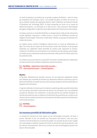 Guide des technologies de l’Industrie du Futur - Enjeux et panorama des solutions
Le cloud computing se caractérise par sa grande souplesse d'utilisation : selon le niveau
de compétence de l'utilisateur client, il est possible de gérer soi-même son serveur ou
de se contenter d'utiliser des applicatifs distants. Selon la définition du National Institute
of Standards and Technology (NIST), le cloud computing est l'accès via un réseau de
télécommunications, à la demande et en libre-service, à des ressources informatiques
partagéesconfigurables.Ils'agitdoncd'unedélocalisationdel'infrastructureinformatique.
Un réseau social est un ensemble d'individus ou d'organisations reliés par des interactions
sociales régulières. L’expression « médias sociaux » recouvre les différentes activités qui
intègrent la technologie, l’interaction sociale (entre individus ou groupes d'individus) et la
créationdecontenu.
Les médias sociaux utilisent l’intelligence collective dans un esprit de collaboration en
ligne. Par le biais de ces moyens de communication sociale, des individus ou des groupes
d’individus qui collaborent créent ensemble du contenu web, organisent ce contenu,
l’indexent,lemodifientoulecommentent,etlecombinentavecdescréationspersonnelles.
Lesmédiassociauxutilisentdenombreusestechniques,tellesquelesfluxRSSetautresflux
desyndicationweb…
Les médias sociaux permettent en particulier l'innovation multidisciplinaire collaborative
eninterconnectantlesmultiplescompétencesinternesetexternes.
Voirfiches:« Applicationsindustriellesnomades»;
«Environnementouvert»;«Cloudetbigdata».
Bigdata:
Le big data, littéralement les données massives, est une expression anglophone utilisée
pour désigner des ensembles de données qui deviennent tellement volumineux qu'ils en
deviennentdifficilesàtravailleravecdesoutilsclassiquesdegestiondebasededonnéesou
degestiondel'information...
Il s’agit de méthodes et d’outils pour le traitement rapide de grandes quantités de données
non structurées, permettant notamment de donner une orientation avec une probabilité
associée de réalisation d’un événement. Le big data permet par exemple d'analyser les
données de production pour en déduire la combinaison de paramètres qui a conduit à une
situationdenon-qualité,permettantainsilapréventiondetellessituationsetl'amélioration
continuedesprocessus.
Voirfiche:
«Cloudetbigdata».
Les nouveaux procédés de fabrication agiles
Le concept de l'Industrie du Futur repose sur des technologies innovantes, de façon à
pouvoir répondre le plus vite possible aux fluctuations des besoins, mais aussi pour
maintenir l'outil de production à la pointe du progrès. Les avancées de plus en plus rapides
de la technologie en général imposent de limiter la vétusté de l'outil de production, afin
de maîtriser l'investissement. Dans le cas contraire, les sauts technologiques peuvent vite
devenirinfranchissables.
19
 