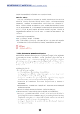Guide des technologies de l’Industrie du Futur - Enjeux et panorama des solutions
Lesprincipauxprocédésdel'IndustrieduFutursontdécritsci-après.
Fabricationadditive:
La fabrication additive regroupe l’ensemble des procédés permettant de fabriquer couche
par couche, par ajout de matière, un objet physique à partir d’un modèle numérique
(NF E 67-001). Elle englobe la fabrication directe, le prototypage rapide, l'impression 3D…
Il existe différents procédés se différenciant par la manière de déposer les différentes
couches de matériaux et par les matériaux eux-mêmes. L’utilisation de poudres multiples
permet la création de pièces issues de la fusion de plusieurs matériaux. L’insertion de
capteurs dans les matériaux permettra de rendre les produits du futur de plus en plus
intelligents.
Exemplesdelafabricationadditive:
ʝʝpourlespolymères:dépôtfil,frittagelaser;
ʝʝpourlesmétalliques:SLM(fusionsurlitdepoudreparlaser),EBM(fusionsurlitdepoudre
parfaisceaud’électrons),DMD(projectiondepoudresfonduesdansunrayonlaser).
Voirfiche:
«Fabricationadditive».
Flexibilitédesprocédésdefabricationconventionnels:
Les procédés de fabrication dits « conventionnels » (usinage, forgeage, frappe, découpage/
emboutissage, compactage, assemblage…) ont leur place dans l’Industrie du Futur. Le
défi consiste à savoir mettre en œuvre, sur ces procédés a priori maitrisés, les innovations
technologiquesetnumériquesquipermettrontdes’adapter,àcoûtmaîtrisé,auxévolutions
de la demande client (taille de la série, qualité, personnalisation des produits…) et de
l’environnement.
Lesobjectifsconsistentà:
ʝʝdonnerdel’agilitéauxprocédés:
-- enévitantlafabricationd’outilscoûteuxetlongsàréaliser,
-- en s’appuyant sur la modélisation tant pour la conception des pièces, des gammes et
desoutils(réductiondestempsdedémarragesérie),
-- en s’équipant de machines et équipements permettant de gagner en temps de cycle et
deprogrammation,voireavecdeséquipementsd’usinagerobotisé,
-- en facilitant et automatisant la manipulation des pièces dans les machines ou
équipements,
-- en donnant de la souplesse dans la gestion de la production via une intégration
numériquecroissante,
-- enmettantenœuvredenouveauxmatériauxàperformancesaccrues;
ʝʝmaîtriser/optimiserlaqualité/fonctionnalitédespièces,etminimiserlesrebuts:
-- en mettant en œuvre des méthodes de contrôle in situ qui permettront de vérifier les
objectifs qualité nécessaires pour garantir la performance du process et/ou d’anticiper
lesactionsdemaintenanceàmener(contrôleàl’intérieurdel’outilouensortiedeligne),
-- ens’équipantdemachinesinstrumentéesautoadaptatives,
-- en intégrant des opérations de fabrication indirectes dans les outils (traitement
thermique,assemblage…);
20
 