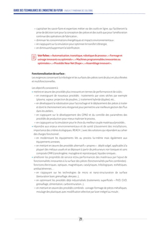 Guide des technologies de l’Industrie du Futur - Enjeux et panorama des solutions
-- capitaliser les savoir-faire et expertises métier via des outils en ligne, qui faciliteront la
prisededécisiontantpourlaconceptiondespiècesetdesoutilsquepourl’amélioration
continuedesopérationsdefabrication;
-- diminuerlesconsommationsénergétiquesetimpactsenvironnementaux:
-- ens’appuyantsurlasimulationpouroptimiserletransfertd’énergie,
-- endiminuant/supprimantlalubrification.
Voirfiches:« Automatisation,transitique,robotiquedeprocess»;«Formageet
usinageinnovantsouoptimisés»;«Machinesprogrammablesinnovantesou
optimisées»;« ProcédésNearNetShape»;«Assemblageinnovant ».
Fonctionnalisationdesurface:
Lesexigencesconcernantlatribologieetlessurfacesdespiècessontdeplusenplusélevées
etmultifonctionnelles.
Lesobjectifsconsistentà:
ʝʝmettreenœuvredesprocédésplusinnovantsentermesdeperformanceetdecoûts:
-- en investiguant de nouveaux procédés : traitements par voies sèches par exemple
(plasma,vapeur,projectiondepoudres…),traitementhybride(duplex),etc.,
-- en développant la robotisation pour l’accrochage et le déplacement des pièces à traiter
etdontlecheminementseraréorganisépourpermettreunemeilleuregestiondesflux
danslesateliers,
-- en s’appuyant sur le développement des GPAO et du contrôle des paramètres des
procédésdeproductionpourmieuxmaîtriserleprocess,
-- ens’appuyantsurlasimulationpourlechoixdumeilleurcouplematériaux/procédés;
ʝʝrépondre aux enjeux environnementaux et de santé (classement des installations,
importancedescritèresécologiques,REACH…)avecdessolutionsquirépondentaucahier
deschargesfonctionnel:
-- en modernisant les équipements liés au process lui-même mais également aux
équipementsannexes,
-- en mettant en œuvre des procédés alternatifs « propres » : dépôt solgel, applicable à la
plupart des métaux usuels et se déposant à partir de précurseurs non toxiques et sans
composésCMR(cancérogène,mutagèneetreprotoxique),liquidesioniques;
ʝʝaméliorer les propriétés de service et/ou performances des matériaux par l’ajout de
fonctionnalités innovantes à la surface des pièces (fonctionnalités parfois combinées) :
fonctions électriques, optiques, magnétiques, catalytiques, tribologiques, esthétiques,
antibactériennes…:
-- en s’appuyant sur les technologies de micro et nano-structuration de surface
(texturationlaser,grenaillage,skinpass…),
-- en optimisant les procédés déjà industrialisés (traitements superficiels – PVD, CVD,
grenaillage,cémentation,carbonitruration...),
-- enmettantenœuvredesprocédéscombinés:usinage-formagedepiècesmétalliques,
moulagedesplastiquesavecmodificationsélectiveparlaserintégréaumoule;
21
 