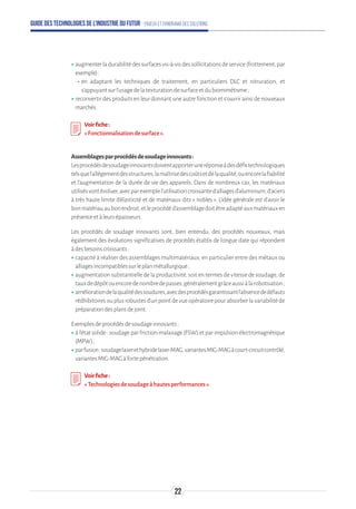 Guide des technologies de l’Industrie du Futur - Enjeux et panorama des solutions
ʝʝaugmenterladurabilitédessurfacesvis-à-visdessollicitationsdeservice(frottement,par
exemple):
-- en adaptant les techniques de traitement, en particuliers DLC et nitruration, et
s’appuyantsurl’usagedelatexturationdesurfaceetdubiomimétisme;
ʝʝreconvertir des produits en leur donnant une autre fonction et s’ouvrir ainsi de nouveaux
marchés.
Voirfiche:
« Fonctionnalisationdesurface ».
Assemblagesparprocédésdesoudageinnovants:
Lesprocédésdesoudageinnovantsdoiventapporteruneréponseàdesdéfistechnologiques
telsquel'allègementdesstructures,lamaîtrisedescoûtsetdelaqualité,ouencorelafiabilité
et l'augmentation de la durée de vie des appareils. Dans de nombreux cas, les matériaux
utilisésvontévoluer,avecparexemplel'utilisationcroissanted'alliagesd'aluminium,d'aciers
à très haute limite d'élasticité et de matériaux dits « nobles ». L'idée générale est d'avoir le
bonmatériauaubonendroit,etleprocédéd'assemblagedoitêtreadaptéauxmatériauxen
présenceetàleursépaisseurs.
Les procédés de soudage innovants sont, bien entendu, des procédés nouveaux, mais
également des évolutions significatives de procédés établis de longue date qui répondent
àdesbesoinscroissants:
ʝʝcapacité à réaliser des assemblages multimatériaux, en particulier entre des métaux ou
alliagesincompatiblessurleplanmétallurgique;
ʝʝaugmentation substantielle de la productivité, soit en termes de vitesse de soudage, de
tauxdedépôtouencoredenombredepasses,généralementgrâceaussiàlarobotisation ;
ʝʝaméliorationdelaqualitédessoudures,avecdesprocédésgarantissantl'absencededéfauts
rédhibitoiresouplusrobustesd'unpointdevueopératoirepourabsorberlavariabilitéde
préparationdesplansdejoint.
Exemplesdeprocédésdesoudageinnovants:
ʝʝà l'état solide : soudage par friction-malaxage (FSW) et par impulsion électromagnétique
(MPW);
ʝʝparfusion:soudagelaserethybridelaser-MAG,variantesMIG-MAGàcourt-circuitcontrôlé,
variantesMIG-MAGàfortepénétration.
Voirfiche:
«Technologiesdesoudageàhautesperformances».
22
 