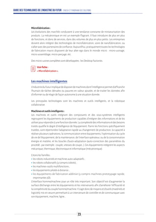 Guide des technologies de l’Industrie du Futur - Enjeux et panorama des solutions
Microfabrication:
Les évolutions des marchés conduisent à une tendance constante de miniaturisation des
produits. La mécatronique en est un exemple flagrant. Il faut introduire de plus en plus
de fonctions, et donc de services, dans des volumes de plus en plus petits. Les entreprises
doivent alors intégrer des technologies de microfabrication, voire de nanofabrication, ou
s’allieravecdespartenairesdeconfiance.Aujourd’hui,pratiquementtouteslestechnologies
de fabrication macro disposent de leur alter ego dans le monde micro : micro-usinage,
micro-assemblage,micro-perçage,etc.
Desmicro-usinescomplètessontdéveloppées:lesDesktopFactories.
Voirfiche:
«Microfabrication».
Les machines intelligentes
L'IndustrieduFuturimpliquededisposerdemachinesdontl'intelligencepermetd'affranchir
l'humain de tâches dénuées ou pauvres en valeur ajoutée, et de traiter les données afin
d'informerouderéagirdefaçonautonomeàunesituationdonnée.
Les principales technologies sont les machines et outils intelligents, et la robotique
collaborative.
Machinesetoutilsintelligents:
Les machines et outils intégrant des composants et des sous-systèmes intelligents
regroupent les équipements de production capables d’intégrer des informations et de les
utiliserpourrépondreàunefonctiondonnée.Lacomplexitédesinformationsetdesbesoins
traités qualifie le degré d’intelligence de l’équipement. Parmi les fonctions spécifiquement
traitées, sont répertoriées l’adaptation rapide au changement de production, la capacité à
réaliser plusieurs opérations, la communication entre équipements, l’optimisation du cycle
deviedel’équipement,delamaintenance,del’interfaceopérateur,oudelaconsommation
énergie et matière, et les boucles d’auto-adaptation (auto-correction des paramètres du
procédé ; par exemple : couple, vitesses de coupe…). Ces équipements intègrent les aspects
mécanique,thermique,électroniqueetinformatique(mécatronique).
Citonslesfamilles:
ʝʝlesrobotsindustrielsetmachinesauto-adaptatifs;
ʝʝlesrobotscollaboratifs(ycompriscobots);
ʝʝlesmachines-outilsmultifonctions;
ʝʝleséquipementspilotésàdistance;
ʝʝles équipements de fabrication additive (y compris machines prototypage rapide,
imprimantes3D).
L’Interface homme/machine joue un rôle très important. Son objectif est d’augmenter la
surface d’échange entre les équipements et les intervenants afin d’améliorer l’efficacité et
lacompétitivitéducouplehomme/machine.Ils’agitdoncdemoyensetd’outils(matérielset
logiciels) mis en œuvre permettant à un intervenant de contrôler et de communiquer avec
sonéquipement,machine,ligne…
23
 