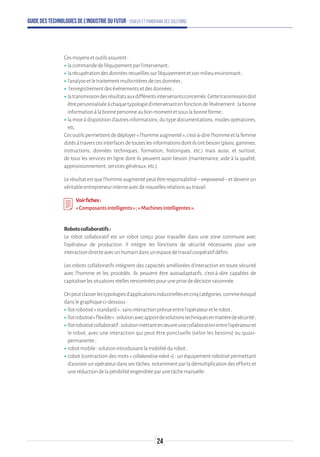 Guide des technologies de l’Industrie du Futur - Enjeux et panorama des solutions
Cesmoyensetoutilsassurent:
ʝʝlacommandedel’équipementparl’intervenant;
ʝʝlarécupérationdesdonnéesrecueilliessurl’équipementetsonmilieuenvironnant;
ʝʝl’analyseetletraitementmulticritèresdecesdonnées;
ʝʝ l’enregistrementdesévénementsetdesdonnées;
ʝʝlatransmissiondesrésultatsauxdifférentsintervenantsconcernés.Cettetransmissiondoit
êtrepersonnaliséeàchaquetypologied’intervenantenfonctiondel’événement:labonne
informationàlabonnepersonneaubonmomentetsouslabonneforme;
ʝʝla mise à disposition d’autres informations, du type documentations, modes opératoires,
etc.
Cesoutilspermettentdedéployer«l’hommeaugmenté»,c'est-à-direl'hommeetlafemme
dotésàtraverscesinterfacesdetouteslesinformationsdontilsontbesoin(plans,gammes,
instructions, données techniques, formation, historiques, etc.) mais aussi, et surtout,
de tous les services en ligne dont ils peuvent avoir besoin (maintenance, aide à la qualité,
approvisionnement,servicesgénéraux,etc.).
Lerésultatestquel’hommeaugmentépeutêtreresponsabilisé–empowered–etdevenirun
véritableentrepreneurinterneavecdenouvellesrelationsautravail.
Voirfiches:
«Composantsintelligents»;«Machinesintelligentes ».
Robotscollaboratifs:
Le robot collaboratif est un robot conçu pour travailler dans une zone commune avec
l’opérateur de production. Il intègre les fonctions de sécurité nécessaires pour une
interactiondirecteavecunhumaindansunespacedetravailcoopératifdéfini.
Les robots collaboratifs intègrent des capacités améliorées d’interaction en toute sécurité
avec l’homme et les procédés. Ils peuvent être autoadaptatifs, c’est-à-dire capables de
capitaliserlessituationsréellesrencontréespouruneprisededécisionraisonnée.
Onpeutclasserlestypologiesd’applicationsindustriellesencinqcatégories,commeévoqué
danslegraphiqueci-dessous:
ʝʝîlotrobotisé«standard»:sansinteractionprévueentrel’opérateuretlerobot;
ʝʝîlotrobotisé«flexible»:solutionavecapportdesolutionstechniquesenmatièredesécurité ;
ʝʝîlotrobotisécollaboratif:solutionmettantenœuvreunecollaborationentrel’opérateuret
le robot, avec une interaction qui peut être ponctuelle (selon les besoins) ou quasi-
permanente;
ʝʝrobotmobile:solutionintroduisantlamobilitédurobot;
ʝʝcobot (contraction des mots « collaborativerobot ») : un équipement robotisé permettant
d’assisterunopérateurdanssestâches,notammentparladémultiplicationdeseffortset
uneréductiondelapénibilitéengendréeparunetâchemanuelle.
24
 