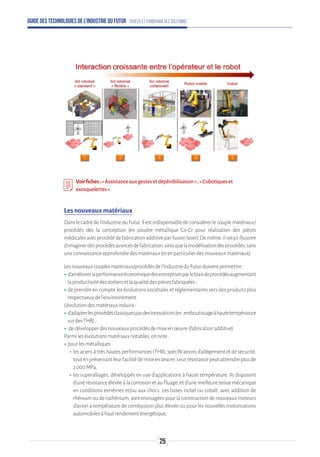 Guide des technologies de l’Industrie du Futur - Enjeux et panorama des solutions
Voirfiches:«Assistanceauxgestesetdépénibilisation»;«Cobotiqueset
exosquelettes».
Les nouveaux matériaux
Danslecadredel’IndustrieduFutur,ilestindispensabledeconsidérerlecouplematériaux/
procédés dès la conception (ex : poudre métallique Co-Cr pour réalisation des pièces
médicalesavecprocédédefabricationadditiveparfusionlaser).Demême,ilseraitillusoire
d’imaginerdesprocédésavancésdefabrication,ainsiquelamodélisationdesprocédés,sans
uneconnaissanceapprofondiedesmatériaux(etenparticulierdesnouveauxmatériaux).
Lesnouveauxcouplesmatériaux/procédésdel’IndustrieduFuturdoiventpermettre:
ʝʝd’améliorerlaperformanceéconomiquedesentreprisesparlebiaisdeprocédésaugmentant
laproductivitédesateliersetlaqualitédespiècesfabriquées;
ʝʝde prendre en compte les évolutions sociétales et réglementaires vers des produits plus
respectueuxdel’environnement.
L’évolutiondesmatériauxinduira:
ʝʝd’adapterlesprocédésclassiquespardesinnovations(ex:emboutissageàhautetempérature
surdesTHR);
ʝʝ dedévelopperdesnouveauxprocédésdemiseenœuvre(fabricationadditive).
Parmilesévolutionsmatériauxnotables,onnote:
ʝʝpourlesmétalliques:
-- les aciers à très hautes performances (THR), spécifications d’allégement et de sécurité,
toutenpréservantleurfacilitédemiseenœuvre.Leurrésistancepeutatteindreplusde
2 000MPa,
-- les superalliages, développés en vue d’applications à haute température. Ils disposent
d’une résistance élevée à la corrosion et au fluage, et d’une meilleure tenue mécanique
en conditions extrêmes et/ou aux chocs. Les bases nickel ou cobalt, avec addition de
rhénium ou de ruthénium, sont envisagées pour la construction de nouveaux moteurs
d’avion à température de combustion plus élevée ou pour les nouvelles motorisations
automobilesàhautrendementénergétique,
25
 