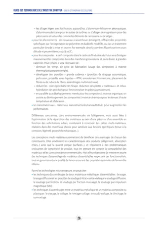 Guide des technologies de l’Industrie du Futur - Enjeux et panorama des solutions
-- les alliages légers avec l’utilisation, aujourd'hui, d’aluminium-lithium en aéronautique,
d’aluminuresdetitanepourlesaubesdeturbine,oud’alliagesdemagnésiumpourdes
piècessemi-structurellescommelesélémentsdecarrosserieoudesièges;
ʝʝpour les élastomères : de nouveaux caoutchoucs émergent, offrant des propriétés
spécifiques par l’incorporation de polymères et d’additifs modifiés, ou par un traitement
particulier lors de la mise en œuvre. Par exemple, des élastomères fluorés sont en cours
d’étudeetpeuventtenirjusqu’à315°C;
ʝʝpourlescomposites:ledéficompositedanslecadredel’IndustrieduFuturserad’intégrer
massivement les composites dans des marchés à gros volume et, sans doute, à grandes
cadences.Pourcefaire,ilseranécessairede:
-- diminuer les temps de cycle de fabrication (usage des composites à matrice
thermoplastiqueparexemple),
-- développer des procédés « grande cadence » (procédés de drapage automatique,
pultrusion, procédés voies liquides – RTM, enroulement filamentaire, placement de
fibresouderubansdefibres,assemblagesmultimatériaux),
-- réduire les coûts (procédés Net Shape, réduction des pertes « matériaux » et rebus,
hybridationdesprocédéspourfonctionnaliserlespiècesaumaximum),
-- en parallèle aux développements menés pour les composites à matrice organique, on
assisteaudéveloppementdescompositesàmatricecéramiquepourlestenuesàhaute
températureetàl’abrasion;
ʝʝles nanomatériaux : matériaux nanostructurés/nanoadditivés pour augmenter les
performances.
Différentes contraintes, dont environnementales via l’allègement, mais aussi liées à
l’optimisation de la répartition des matériaux au sein d’une pièce ou d’un ensemble en
fonction des sollicitations subies, conduisent à concevoir des pièces multi-matériaux,
réalisées dans des matériaux choisis pour satisfaire aux besoins spécifiques (tenue à la
corrosion,légèreté,propriétésmécaniques…).
Les conceptions multi-matériaux permettent de bénéficier des avantages de chacun des
constituants. Elles améliorent les caractéristiques des produits (allégement, absorption
chocs…) ainsi que la qualité perçue (surfaces…), et répondent à des problématiques
croissantes de complexité de produit, tout en prenant en compte la compatibilité des
matériauxetlescontraintesenvironnementales.Maisellesnécessitentdemettreenœuvre
des techniques d’assemblage de matériaux dissemblables respectant ces fonctionnalités,
toutengarantissantunequalitédeliaisonassurantdespropriétésoptimalesdel’ensemble
obtenu.
Parmilestechnologiesmisesenœuvre,onpeutciter:
ʝʝles techniques d’assemblages de deux matériaux métalliques dissemblables : brasage,
brasagediffusionetlesprocédésdesoudageàl’état«solide»telsquelesoudagediffusion,
le soudage par friction, le soudage par friction-malaxage, le soudage par impulsion
magnétique(SIM);
ʝʝles techniques d’assemblages entre un matériau métallique et un matériau composite ou
plastique : le vissage, le collage, le rivetage-collage, le soudo-collage, le clinchage, le
surmoulage.
26
 