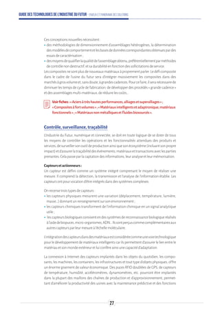 Guide des technologies de l’Industrie du Futur - Enjeux et panorama des solutions
Cesconceptionsnouvellesnécessitent:
ʝʝdes méthodologies de dimensionnement d’assemblages hétérogènes, la détermination
desmodèlesdecomportementetlesbasesdedonnéescorrespondantesobtenuespardes
essaisdecaractérisation;
ʝʝdesmoyensdequalifierlaqualitédel’assemblageobtenu,préférentiellementparméthodes
decontrôlenondestructif,etsadurabilitéenfonctiondessollicitationsdeservice.
Lescompositesnesontplusdenouveauxmatériauxàproprementparler.Ledéficomposite
dans le cadre de l’usine du futur sera d’intégrer massivement les composites dans des
marchésàgrosvolumeet,sansdoute,àgrandescadences.Pourcefaire,ilseranécessairede
diminuer les temps de cycle de fabrication, de développer des procédés « grande cadence »
etdesassemblagesmulti-matériaux,deréduirelescoûts…
Voirfiches:« Aciersàtrèshautesperformances,alliagesetsuperalliages»;
« Compositesàfortvolumes»;«Matériauxintelligentsetadaptronique,matériaux
fonctionnels»;«Matériauxnonmétalliquesetfluidesbiosourcés».
Contrôle, surveillance, traçabilité
L'Industrie du Futur, numérique et connectée, se doit en toute logique de se doter de tous
les moyens de contrôler les opérations et les fonctionnalités attendues des produits et
services,desurveillersonoutildeproductionainsiquesonécosystème(incluantsonpropre
impact)etd'assurerlatraçabilitédesévénements,matériauxettransactionsaveclesparties
prenantes.Celapasseparlacaptationdesinformations,leuranalyseetleurmémorisation.
Capteursetactionneurs:
Un capteur est défini comme un système intégré comprenant le moyen de réaliser une
mesure. Il comprend la détection, la transmission et l’analyse de l’information établie. Les
capteursontpourvocationd’êtreintégrésdansdessystèmescomplexes.
Onrecensetroistypesdecapteurs:
ʝʝles capteurs physiques mesurent une variation (déplacement, température, lumière,
masse…)donnantunrenseignementsursonenvironnement;
ʝʝles capteurs chimiques transforment de l’information chimique en un signal analytique
utile ;
ʝʝ lescapteursbiologiquesconsisentendessystèmesdereconnaissancebiologiqueréalisés
àl’aidedebiopuces,micro-organismes,ADN…Ilssontperçuscommecomplémentairesaux
autrescapteursparleurmesureàl’échellemoléculaire.
L’intégrationdescapteursdansdesmatériauxestconsidéréecommeunevoietechnologique
pourledéveloppementdematériauxintelligentscarilspermettentd’assurerlelienentrele
matériauetsonmondeextérieuretluiconfèreainsiunecapacitéd’adaptation.
La connexion à Internet des capteurs implantés dans les objets du quotidien, les compo-
sants, les machines, les containers, les infrastructures et tout type d’objets physiques, offre
un énorme gisement de valeur économique. Des puces RFID doublées de GPS, de capteurs
de température, humidité, accéléromètres, dynamomètres, etc. pourront être implantés
dans la plupart des maillons des chaînes de production et d’approvisionnement, permet-
tant d’améliorer la productivité des usines avec la maintenance prédictive et des fonctions
27
 