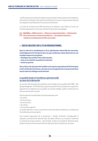Guide des technologies de l’Industrie du Futur - Enjeux et panorama des solutions
Ladifficultépourlesentreprisesrésideranotammentdansl’industrialisationetl’intégration
optimaledesméthodesetdessystèmesdeCND(leplussouvent,chaqueproduitnécessite
uneadaptationspécifique)dansleprocessusdefabrication.
Les outils de simulation des CND permettront de préparer, avant d’aller sur le site, les
conditionsopératoires,lechoixducontrôleetl’optimisationdesréglages.
Voirfiches:«CNDinnovants»;«Mesureetanalysededonnées»;«Optimisation
delamaintenance,maintenanceprédictive»;«Surveillanceàdistance»;
« Systèmesnumériquesdecontrôle-commande».
ʝʝ Enjeux majeurs sur le plan organisationnel
Dans le cadre de la mondialisation et de la spécialisation industrielle des économies,
le développement de l’entreprise dans nos pays occidentaux repose désormais sur une
stratégiemajeureentroisphases:
ʝʝdévelopperdesactivitésàfortevaleurajoutée;
ʝʝmisersurlacréativité,laqualitéetlaréactivité;
ʝʝmonterengamme.
Pourcefaire,ilestnécessairedetravaillersurlesaspectsorganisationnelsdel’entreprise
etdelachaînedesfournisseurs,ainsiquesurlemanagementdesressourceshumaines
danslecadred’undialoguesocialréinventé.
La qualité totale et l’excellence opérationnelle
au cœur de la démarche
Les normes internationales de la qualité se sont orientées vers la qualité totale (TQM : Total
QualityManagement;NFENISO9004:gestiondesperformancesdurablesd'unorganisme,
approche de management par la qualité), qui articule stratégie, système, performance et
dimensionshumaineetsociale.
Danslecadredelaqualitétotale,lespartiesprenantessont:
ʝʝlesclients;
ʝʝlesfournisseurs;
ʝʝlesactionnaires;
ʝʝlessalariés;
ʝʝetlasociétéengénéral.
La qualité optimale se situe au point de rencontre des besoins explicites ou implicites de
l'ensembledespartiesprenantes.
Une nouvelle organisation de la production – flexible, facilement reconfigurable et
adaptative, permettant de répondre dans des délais inférieurs aux transports maritimes
en provenance de pays lointains – doit émerger. Le délai et la qualité de réalisation d’une
productionpersonnaliséedoiventêtredesargumentsfaceàlaproductiondemasse.
29
 