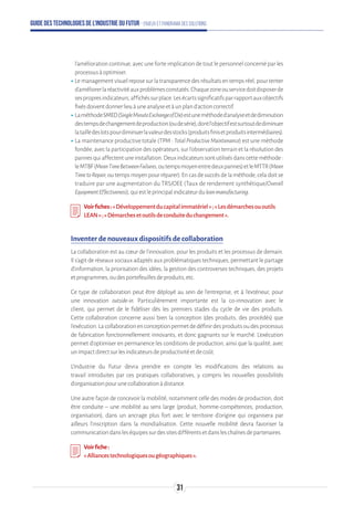 Guide des technologies de l’Industrie du Futur - Enjeux et panorama des solutions
l'amélioration continue, avec une forte implication de tout le personnel concerné par les
processusàoptimiser.
ʝʝLemanagementvisuelreposesurlatransparencedesrésultatsentempsréel,pourtenter
d'améliorerlaréactivitéauxproblèmesconstatés.Chaquezoneouservicedoitdisposerde
sespropresindicateurs,affichéssurplace.Lesécartssignificatifsparrapportauxobjectifs
fixésdoiventdonnerlieuàuneanalyseetàunpland'actioncorrectif.
ʝʝLaméthodeSMED(SingleMinuteExchangeofDie)estuneméthoded’analyseetdediminution
destempsdechangementdeproduction(oudesérie),dontl'objectifestsurtoutdediminuer
latailledeslotspourdiminuerlavaleurdesstocks(produitsfinisetproduitsintermédiaires).
ʝʝLa maintenance productive totale (TPM : TotalProductiveMaintenance) est une méthode
fondée, avec la participation des opérateurs, sur l'observation terrain et la résolution des
pannesquiaffectentuneinstallation.Deuxindicateurssontutilisésdanscetteméthode:
leMTBF(MeanTimeBetweenFailures,outempsmoyenentredeuxpannes)etleMTTR(Mean
TimetoRepair,outempsmoyenpourréparer).Encasdesuccèsdelaméthode,celadoitse
traduire par une augmentation du TRS/OEE (Taux de rendement synthétique/Overall
EquipmentEffectiveness),quiestleprincipalindicateurduleanmanufacturing.
Voirfiches:« Développementducapitalimmatériel»;«Lesdémarchesououtils
LEAN »;« Démarchesetoutilsdeconduiteduchangement ».
Inventer de nouveaux dispositifs de collaboration
La collaboration est au cœur de l'innovation, pour les produits et les processus de demain.
Il s'agit de réseaux sociaux adaptés aux problématiques techniques, permettant le partage
d'information, la priorisation des idées, la gestion des controverses techniques, des projets
etprogrammes,oudesportefeuillesdeproduits,etc.
Ce type de collaboration peut être déployé au sein de l'entreprise, et à l'extérieur, pour
une innovation outside-in. Particulièrement importante est la co-innovation avec le
client, qui permet de le fidéliser dès les premiers stades du cycle de vie des produits.
Cette collaboration concerne aussi bien la conception (des produits, des procédés) que
l'exécution.Lacollaborationenconceptionpermetdedéfinirdesproduitsoudesprocessus
de fabrication fonctionnellement innovants, et donc gagnants sur le marché. L'exécution
permet d'optimiser en permanence les conditions de production, ainsi que la qualité, avec
unimpactdirectsurlesindicateursdeproductivitéetdecoût.
L’Industrie du Futur devra prendre en compte les modifications des relations au
travail introduites par ces pratiques collaboratives, y compris les nouvelles possibilités
d’organisationpourunecollaborationàdistance.
Une autre façon de concevoir la mobilité, notamment celle des modes de production, doit
être conduite – une mobilité au sens large (produit, homme-compétences, production,
organisation), dans un ancrage plus fort avec le territoire d’origine qui organisera par
ailleurs l’inscription dans la mondialisation. Cette nouvelle mobilité devra favoriser la
communicationdansleséquipessurdessitesdifférentsetdansleschaînesdepartenaires.
Voirfiche:
«Alliancestechnologiquesougéographiques ».
31
 