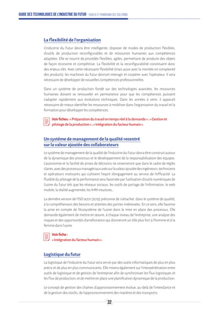 Guide des technologies de l’Industrie du Futur - Enjeux et panorama des solutions
La flexibilité de l’organisation
L’Industrie du Futur devra être intelligente, disposer de modes de production flexibles,
d’outils de production reconfigurables et de ressources humaines aux compétences
adaptées. Elle se nourrit de procédés flexibles, agiles, permettant de produire des objets
de façon économe et compétitive. La flexibilité et la reconfigurabilité constituent donc
des enjeux clés. Avec cette nécessaire flexibilité (mais aussi avec la montée en complexité
des produits), les machines du futur devront interagir et coopérer avec l’opérateur. Il sera
nécessairededévelopperdenouvellescompétencesprofessionnelles.
Dans un système de production fondé sur des technologies avancées, les ressources
humaines doivent se renouveler en permanence pour que les compétences puissent
s’adapter rapidement aux évolutions techniques. Dans les années à venir, il apparaît
nécessaire de mieux identifier les ressources à mobiliser dans l’organisation du travail et la
formationpourdévelopperlescompétences.
Voirfiches:«Préparationdutravailentempsréelàlademande»;«Gestionet
pilotagedelaproduction»;«Intégrationdufacteurhumain».
Un système de management de la qualité recentré
sur la valeur ajoutée des collaborateurs
Lesystèmedemanagementdelaqualitédel’IndustrieduFuturdevraêtreconstruitautour
de la dynamique des processus et le développement de la responsabilisation des équipes.
L’autonomie et la facilité de prises de décisions ne s’exerceront que dans le cadre de règles
claires,avecdesprocessusmanagériauxaxéssurlavaleurajoutéedesingénieurs,techniciens
et opérateurs motivants qui cultivent l’esprit d’engagement au service de l’efficacité. La
fluiditédupilotagedelaperformanceserafavoriséeparl’utilisationd’outilsnumériquesde
l’usine du futur tels que les réseaux sociaux, les outils de partage de l’information, le web
mobile,laréalitéaugmentée,lesIHMintuitives…
La dernière version de l’ISO 9001 (2015) préconise de s’attacher, dans le système de qualité,
à la compréhension des besoins et attentes des parties intéressées. En ce sens, elle favorise
la prise en compte de l’écosystème de l’usine dans la mise en place des processus. Elle
demande également de mettre en œuvre, à chaque niveau de l’entreprise, une analyse des
risquesetdesopportunitésd’améliorationquidonnerontunrôleplusfortàl’hommeetàla
femmedansl’usine.
Voirfiche:
«Intégrationdufacteurhumain».
Logistique du futur
La logistique de l’Industrie du Futur sera servie par des outils informatiques de plus en plus
précis et de plus en plus communicants. Elle misera également sur l’interpénétration entre
outils de logistique et de gestion de l’entreprise afin de synchroniser les flux logistiques et
lesfluxdeproduction,etdemettreenplaceuneplanificationdynamiquedelaproduction.
Le concept de gestion des chaînes d’approvisionnement évolue, au-delà de l’intendance et
delagestiondesstocks,del’approvisionnementdesmatièresetdestransports.
32
 