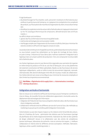 Guide des technologies de l’Industrie du Futur - Enjeux et panorama des solutions
Ils’agitdorénavant:
ʝʝde piloter/manager les flux (matière, outils, personnel, monétaire et informations) pour
améliorer la performance de l’entreprise, en s’adaptant à la multiplicité et à la complexité
desproduits,auxfluctuationsdesmarchésetàl’organisationduclient,ettoutcelaentemps
réel;
ʝʝd’améliorerlacoopérationentrelesacteursdelachaînedevaleurens’appuyantnotamment
sur les TIC (catalogue électronique de composants, dématérialisation des certificats
matière…).
Lesdéfisàreleversontnombreux:
ʝʝ gestiondesfluxd’informationénormesettraçabilitétotale;
ʝʝmaîtrisedestechnologiesdecommunicationmobile;
ʝʝinterfaçagecompletavecl’organisationdufournisseuretcelleduclientpourminimiserles
volumesstockésets’affranchirdemagasinsvoracesencoûts.
Lesproduitsdevrontêtreprisenchargedèslasortiedusystèmedeproductiondufournisseur
ou sous-traitant, jusqu’à leur présentation sur les lignes de montage de leurs clients,
en juste à temps. L’Industrie du Futur devra donc maîtriser totalement l’intégration de la
logistique dans son propre système de production. C’est une composante incontournable
delachaînedevaleur.
Les chaînes logistiques amont et aval devront être organisées pour permettre de rapatrier
en même temps les produits en fin de vie, soit chez le fabriquant, soit sur des plateformes
de traitement constitutives de filières spécialisées. Basées sur des fournisseurs de services
logistiques indépendants, variés en taille et zones de recouvrement (régionale, nationale,
internationale), elles devront développer entre elles de nouveaux modes de collaboration.
Ces chaînes devront sans cesse se reconfigurer pour minimiser les ressources employées et
donclimiterleurempreinteenvironnementale.
Voirfiches:«Digitalisationdelasupplychain»;«Automatisation,transitique,
robotiquedeprocess».
Intégration verticale et horizontale
Dans la mesure où la recherche d’efficacité économique pousse l’entreprise à améliorer la
mise en réseau, de nouvelles formes de collaboration apparaissent, structurées autour du
déploiementdestechnologiesdel’information:
ʝʝintégrationdel’IndustrieduFuturtoutaulongdelachaînedevaleur,desfournisseursaux
clients(intégrationverticale);
ʝʝcollaboration renforcée entre les différents services de l’usine du futur, des méthodes au
marketingenpassantparlecontrôlequalité(intégrationhorizontale).
Cette évolution va avoir des impacts majeurs sur les relations entre l’ensemble des acteurs,
dans et à l’extérieur de l’usine : optimisation des relations avec les fournisseurs (partage
de planification de la chaîne d’approvisionnement), implication du client via des systèmes
de design collaboratif, recours à la collaboration avec des centres de compétences
(centres techniques, laboratoires de recherche, mise en commun de moyens...), meilleure
collaboration en interne entre les différents services (conception, méthodes, fabrication,
logistique,achats,qualité,marketingproduit...).
33
 