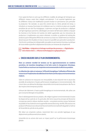 Guide des technologies de l’Industrie du Futur - Enjeux et panorama des solutions
Il est capital de faire en sorte que les différents modèles de pilotage de l'entreprise aux
différents niveaux soient bien intégrés verticalement. Il est essentiel également que
les différents niveaux de modélisation puissent évoluer en permanence sans perturber
la production. Par exemple, on peut être amené dans la même période de temps, à
introduire un nouveau fournisseur et à collaborer avec lui, à mettre en place une nouvelle
procédure de suivi des flux écologiques, à optimiser une ligne de production, à déployer
une ligne logistique autonome, à développer une station de fabrication additive, à équiper
les hommes et les femmes de lunettes de réalité augmentée avec les instructions de
production, à implémenter une station robotisée, à installer un système de tracking des
produitsàpartird'étiquettesRFIDetdeconnexionaucloud,etc.Évidemmentcesinitiatives
doivent pouvoir être étudiées et mises en œuvre en parallèle sans perturber la production.
C'estlàoùlenumériqueestindispensable,pourgérerenpermanencelejumeaunumérique
del'usineréelleetplanifierledéploiementdetoutescesinitiativesdecompétitivité.
Voirfiches:«Intégrationetchaînagenumériquedesprocessus»;«Digitalisation
delarelationclient»;«Alliancestechnologiquesougéographiques».
ʝʝ Enjeux majeurs sur le plan environnemental
Dans un contexte mondial de tensions sur les approvisionnements en matières
premières, de transition énergétique et de lutte contre le changement climatique,
l’usinelimiteaumaximumsonempreinteenvironnementaleetcelledesesproduits.
Laréductiondesrejetsetnuisances,l’efficacitéénergétique,l’utilisationefficientedes
ressourcesetl’implantationdurabledansleterritoiresontlesenjeuxenvironnementaux
majeurs.
Sobre en carbone et en ressources non renouvelables, le site industriel met en œuvre des
procédés de production à hautes performances énergétiques et environnementales. Elle
s’inscrit dans une démarche d’écologie industrielle et territoriale (mutualisation des flux et
desmoyensentreentreprisesproches).
Utilisant des bâtiments à haute qualité énergétique et environnementale, elle utilise une
partcroissanted’énergiesrenouvelables.
Dans le développement de ses produits, elle intègre la gestion environnementale à toutes
les étapes de leur cycle de vie. En particulier, elle met en œuvre les principes de l’économie
circulairequivisentà«réduire,réutiliser,recycler»:sesproduitssontéco-conçus,facilement
recyclablesetleurduréedevieestaugmentée(remanufacturing,retrofit).Elleassocieàses
produitsl’offredeservicesrelevantdel’économiedefonctionnalitéafindegarderlamaîtrise
del’ensembleducycledevieduproduit.
Elle réduit son empreinte carbone, notamment liée à ses activités logistiques et aux
déplacementsprofessionnelsdesessalariés.
L’ensemble de ces actions doit avoir un impact positif sur la performance économique
globale.
34
 