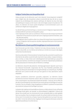 Guide des technologies de l’Industrie du Futur - Enjeux et panorama des solutions
Intégrer l’usine dans son écosystème local
L’enjeu principal sera de démontrer que le site industriel, économiquement compétitif,
peut s’intégrer dans des écosystèmes urbains (à proximité des lieux de vie) ou ruraux.
L’objectif sera de développer des solutions techniques de réduction du bruit, des rejets
atmosphériques et aqueux et de recourir à des technologies propres de production. Par
ailleurs, les bâtiments de haute qualité énergétique et environnementale auront une
architectureintégréedanslepaysagelocal.
Au-delàdel’enjeupurementtechnique,unsecondconcernel’intégrationorganisationnelle
etrelationnelledel’usinedanssonécosystème,autour:
ʝʝde la logistique et des accès aux systèmes et infrastructures de transport permettant
d’optimiserlesfluxentrantsetsortantsdel’usine(«logistiquedudernierkilomètre»avec
desvéhiculespropres);
ʝʝde l’intégration dans le système urbain et au réseau de transport pour le personnel et les
visiteurs(intégrationdanslesquartiersdurables,logistiqued’évacuationetdetraitement
desdéchets).
Des bâtiments à haute qualité énergétique et environnementale
Faire fonctionnel, pas cher et beau ! Finalement cet enjeu n’est pas nouveau. Au cours de
l’histoire industrielle, ces trois thèmes de l’architecture ont été mis en œuvre à des degrés
variésetdesréussitesdiverses.
Danslesannées60/90,lefonctionnalismel’aemportéavecdesusinesdontlaseulefonction
était d’abriter des ateliers souvent de taille importante et peu coûteux. L’espace est devenu,
pour un temps, un enjeu mineur avec le développement de l’automobile qui a poussé les
usinessoitenbanlieue,soitmêmeàlacampagne.Concilierlesimpératifsdelacohabitation
deslieuxdeproductionetdeslieuxdevieredevientunchallenge.
Les bâtiments industriels (de production, d’entreposage) doivent répondre avant tout à
leur nécessité fonctionnelle. L’organisation des flux, leurs flexibilités potentielles dans
l’espace,lesnécessairesalimentationsentoutgenre(énergie,aircomprimé,gaz,chauffage,
électricité) sont à penser de telle sorte que leurs gestions et leurs destinations restent
adaptables.
D’autres considérations deviennent aujourd'hui prégnantes. Les bâtiments doivent
permettre de minimiser l’empreinte carbone. Dès la conception, les ressources en énergie
et les consommations non productives doivent être pensées. Il n’est pas rare en effet que
plusde50%del’énergied’unsiteindustrielsoitconsomméeparlechauffageetlerestepar
le process. Pour les entrepôts, l’enjeu énergétique est différent, la présence humaine étant
plusrestreinte,lesbesoinsdechauffagelesontaussi.
L’utilisationdesmatériauxestessentiellepourdonneruncréditcarboneàl’usine,affranchie
de l’énergie fossile (grâce, par exemple, au photovoltaïque) et végétalisée. L’industrie de
demain sera aimable avec son environnement et plus acceptable grâce au cadre agréable
fourniautravailleur.Danslaconceptionactuelle,lessurfacesvitréessontbanniesenraison
de leur coût. Or, la lumière est un facteur important de qualité de vie au travail mais aussi
de confort. Il en est de même du bruit. Appliquer les techniques de diminution sonore est
égalementpossiblepourleconfortdetous.
35
 