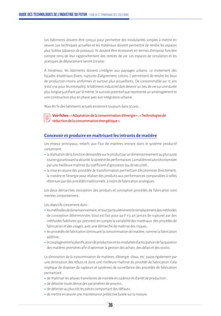 Guide des technologies de l’Industrie du Futur - Enjeux et panorama des solutions
Les bâtiments doivent être conçus pour permettre des modularités simples à mettre en
œuvre. Les techniques actuelles et les matériaux doivent permettre de rendre les espaces
plus lisibles (absence de poteaux). Ils doivent être économes en termes d’emprise foncière
compte tenu de leur rapprochement des centres de vie. Les espaces de circulation et les
pratiquesdedéplacementserontàtraiter.
À l’extérieur, les bâtiments doivent s’intégrer aux paysages urbains. Le traitement des
façades (matériaux divers, ruptures d’alignement, coloris…) permettent de rendre les lieux
de production moins uniformes et surtout plus accueillants. De consommable sur 15 ans
(c’estvraipourlesentrepôts),lebâtimentindustrieldoitdevenirunlieudeviesurunedurée
pluslonguejustifiantparlàmême,lesurcoûtpotentielquereprésenteunaménagementet
uneconstructionplusenphaseavecsonintégrationurbaine.
Mais80 %desbâtimentsactuelsexisteronttoujoursdans30ans…
Voirfiches:«Adaptationdelaconsommationd’énergie»;«Technologiesde
réductiondelaconsommationénergétique».
Concevoir et produire en maîtrisant les intrants de matière
Les enjeux principaux, relatifs aux flux de matières entrant dans le système productif
concernent:
ʝʝlaréalisationdelafonctiondemandéesurleproduitparundimensionnementauplusjuste
toutengarantissantlasécurité,lasûretéetlesperformances.Lamatièreestalorséconomisée
parunemeilleuremaîtriseducoefficientd’ignorance(oudesécurité);
ʝʝlamiseenœuvredesprocédésdetransformationpermettantd’économiserdirectement,
la matière et l’énergie pour réaliser des produits aux performances comparables à celles
obtenuespardesprocédéstraditionnels,àcoûtsdefabricationanalogues.
Les deux démarches conception des produits et conception procédés de fabrication sont
menéesconjointement.
Lesobjectifsconcernentdonc:
ʝʝlesméthodesdedimensionnement,ettoutparticulièrementleremplacementdesméthodes
de conception déterministes (tout est fait pour qu’il n’y ait jamais de rupture) par des
méthodesfiabilistesquiprennentencomptelavariabilitédesmatériaux,desprocédésde
fabricationetdesusages,avecunedémarchedemaîtrisedesrisques;
ʝʝlesprocédésdefabricationdiminuantlaconsommationdematière,commelafabrication
additive;
ʝʝlecouplageentrelaplanificationdeproductionetlesmodalitésd’anticipationdel’acquisition
desmatièrespremièresafind’optimiserlagestiondesachats,desdélaisetdesstocks.
La diminution de la consommation de matières, d’énergie, d’eau, etc. passe également par
une diminution des rebuts et donc une meilleure maîtrise du procédé de fabrication. Cela
implique de disposer de capteurs et systèmes de surveillance des procédés de fabrication
permettant:
ʝʝdemaîtriserlesphasestransitoiresdemontéeencadenceetd’arrêtdeproduction;
ʝʝdedétectertoutedérivedesparamètresdeprocess;
ʝʝdedétecterauplustôtlespiècescomportantdesdéfauts;
ʝʝdemettreenœuvreunemaintenanceprédictivebaséesurlamesure.
36
 