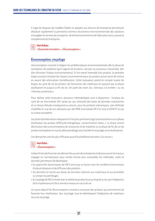 Guide des technologies de l’Industrie du Futur - Enjeux et panorama des solutions
Il s’agit de disposer de modèles fiables et adaptés aux besoins de l’entreprise permettant
d’évaluer rapidement la pertinence technico-économico-environnementale des solutions
envisagéesentermesdeconception,dedimensionnementetdefabricationpourassurerla
compétitivitédel’entreprise.
Voirfiches:
«Économiecirculaire»;«Écoconception».
Écoconception, recyclage
L’écoconception consiste à intégrer les problématiques environnementales dès la phase de
conception de systèmes (qu’il s’agisse de produits, services ou processus industriels), afin
d’en diminuer l’impact environnemental. Si l’on prend l’exemple d’un produit, la première
étape consiste à évaluer les impacts environnementaux du produit actuel avant de mettre
en œuvre des alternatives d’amélioration. Cette évaluation prend en compte toutes les
étapes du cycle de vie du produit, de l’extraction des matériaux en passant par sa phase
d’utilisation et jusqu’à sa fin de vie. On parle de vision du « berceau à la tombe » ou du
« berceauauberceau ».
Pour réaliser cette évaluation, plusieurs méthodologies sont à disposition : l’analyse du
cycle de vie (normalisée ISO 14040-44, qui nécessite des bases de données importantes
et un temps d’étude conséquent) ou encore, pour les produits mécaniques, une méthode
simplifiée en vue de son utilisation par des PME (normalisée NF E 01-005 et CEN/TS 16 524
auniveaueuropéen).
Lespistesd’améliorationindiqueronts’ilestpluspertinentd’agirprioritairementsurlaphase
d’utilisation du produit (efficacité énergétique, consommation d’eau…), la phase amont
(diminution des consommations de ressources et de matières) ou la phase de fin de vie du
produit(conceptionenvuedudésassemblagepourfaciliterlerecyclageoularéutilisation).
Cesdémarchessontlesplusefficacesquandleproblèmeesttraité«àlasource».
Voirfiche:
«Écoconception».
L’objectifseradefavorisercesdémarchesauseindesentreprisesetdepoursuivrelestravaux
engagés en normalisation pour rendre encore plus accessibles les méthodes, outils et
donnéespermettantdedévelopper:
ʝʝles approches dynamiques de l’ACV ainsi que sa liaison avec les modèles économiques
d’industrialisationetdediffusiondesproduits;
ʝʝles données et l’accès aux bases de données relatives aux matériaux et aux procédés
(ycomprisl’assemblage);
ʝʝlecouplagedel’ACVinitialeaveclaréalitéduproduittoutaulongdesavie,parl'intégration
delamaintenanceetdelaremiseàniveauencoursdevie.
Un autre objectif de l’écoconception consiste à concevoir des produits qui permettront de
favoriser leur réutilisation, leur recyclage, tout en développant l’intégration de matériaux
issusdurecyclage.
37
 