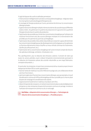 Guide des technologies de l’Industrie du Futur - Enjeux et panorama des solutions
Ils’agitdedisposerdesoutilsetméthodespermettant:
ʝʝl’interconnexionintelligentedel’usinedanssonécosystèmeénergétique:intégrationdans
lessmartgridsetoutilsdepilotagedel’énergiedusite;
ʝʝle stockage de l’énergie produite par l’usine, permettant de diminuer la consommation
d’énergieachetée;
ʝʝlagestiondesourcesd’énergiemultiplesinternesetexternesdecaractéristiquesdifférentes
(solaire, éolien, récupérée dans le système de production) et la garantie de la qualité de
l’énergieentrantedanslesystèmedeproduction;
ʝʝl’optimisationdesprocédéspourlimiterleurconsommationénergétiqueparl’utilisationde
machines fonctionnant avec des sources d’énergie multiples et la rationalisation des
procédéspourlesoptimiserdupointdevueénergétique;
ʝʝl’optimisationdesprocédésetdesutilitésindustrielles(aircomprimé-vapeur)afindelimiter
leurconsommationénergétiquepardesdéveloppementstechnologiquessurlesopérations
ou fonctions élémentaires (mieux chauffer ou mieux refroidir, diminuer les frottements,
lubrifierplusefficacement,etc.);
ʝʝl’optimisation de la consommation énergétique de l’usine en tenant compte des besoins
desopérateurs(éclairage,ventilation,climatisation,etc.).
Plus spécifiquement, pour la réduction des émissions carbone, il convient de noter que
toutes les actions précitées visant à réduire l'empreinte environnementale participent à
la réduction de l'empreinte carbone des activités industrielles au sens large (fabrication,
conceptiondeproduits…).
Enparticulier,lesentreprises,àtraversleursconnaissancesdeleursituationpropre(miseen
exergueparlesbilansGESouautre),agissentpour:
ʝʝfavoriserl'achatdematériauxissusdelafilièrederecyclageavecunecollaborationétroite
avecleursfournisseurs;
ʝʝoptimiseretgérerplusfinementleurconsommationd'énergie,avecparexempleuntravail
d'amélioration continue de l'efficacité énergétique de leurs procédés par la mise en place
deplansdecomptageetlasensibilisationdessalariés;
ʝʝs'approvisionnerlocalementenmatériauxetproduitssemi-finis;
ʝʝréduirel'empreintedestransports,enmettantnotammentenplaceunplandedéplacement
entrepriseouinter-entreprises(moyensdelocomotioncommunsenpartage,incitationà
l'utilisationdetransportsencommunouduco-voiturage).
Voirfiches:«Adaptationdelaconsommationd’énergie»;«Technologiesde
réductiondelaconsommationénergétique»;«Procédéspropres».
39
 
