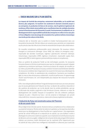 Guide des technologies de l’Industrie du Futur - Enjeux et panorama des solutions
ʝʝ Enjeux majeurs sur le plan sociétal
Les impacts de l’activité des entreprises, notamment industrielles, sur la société sont
devenus plus prégnants. Ils touchent non seulement le domaine d’activité propre à
ces entreprises, la production de biens et de services, mais ils génèrent également de
nombreux effets induits (externalités) qui se manifestent dans de multiples domaines
commelefonctionnementdel’économie,lasanté,l’environnement,lasolidarité,etc.Le
développementdelaresponsabilitésociétaledesentreprisesnerelèvenid’unvœupieu
ni d’une obligation mais davantage de la mutation d’un système technico-économique
soustendupardesvaleursetdesdroits.
L’industrie doit se réconcilier avec la société et s’insérer harmonieusement dans son
écosystème de proximité. Elle doit réduire ses nuisances pour permette son implantation
auplusprèsducœurdesvillesetainsilimiterlesnécessitésdetransportsdescollaborateurs.
De nouvelles compétences professionnelles seront nécessaires. De nouveaux métiers
émergent et continueront d’émerger. Citons l’APEC (les métiers en émergence 2015) :
responsable des données numériques, ingénieur cybersécurité, technicien robotique,
mécatronique, responsable e-CRM, ingénieur virtualisation, responsable supply chain,
responsableGPECettalents(gestionprévisionnelledesemploisetcompétences)...
Dans un système de production fondé sur des technologies avancées, les ressources
humaines doivent se former en permanence pour que les compétences puissent s’adapter
rapidement aux évolutions techniques. L’homme aura besoin de s’adapter, de travailler sur
lui-même,pourêtreefficacedanscenouveaucontexte.Ilestdoncessentieldebienidentifier
les ressources à mobiliser dans l’organisation du travail et la formation pour développer les
compétences. De même, la capitalisation des compétences, l’assistance aux travailleurs
âgés, la mise en place de processus collaboratifs, intuitifs et performants, l’e-apprentissage
intuitif, l’auto-formation, etc. sont indispensables pour disposer des ressources humaines
nécessaires.
Enfin,ilestindispensabled’améliorerl'imagedel'entrepriseendonnantunevisionattractive
pour les jeunes générations de l'Industrie du Futur. Le devenir des systèmes industriels et
des systèmes de production, qui n’a été abordé, dans les années précédentes, que par
le décompte des emplois supprimés et des fermetures d’usines, redevient un enjeu de
développement des sociétés française et européenne. Une des ambitions politiques
majeures du plan « Industrie du Futur » est de conserver et développer une activité
industrielleforte,innovante,exportatrice,créatricederichessesetgénératriced'emplois.
L’Industrie du Futur est construite autour de l’homme
et de ses savoir-faire
Elleprivilégielebien-êtredessalariés,l’évolutiondeleurscompétencesetleurcollaboration
auprojetdel’entreprise.Elledoitattirerlestalentsetcapitalisersurlesexpertisesdontellea
besoin pour son développement, et faire fructifier son « capital humain ». Son organisation
permet de cultiver l’efficacité et la créativité de ses salariés, qui sont d’ailleurs incités à
développerencontinuleurstalentsetcapacités.Leursimplicationsetcontributionsàlaprise
dedécisionssontencouragées.L’allégementdecertainestâches(davantaged’informations
relatives aux processus traités directement par les machines) offre l’opportunité pour
les salariés de mieux utiliser leurs intelligences individuelles et collectives pour traiter des
40
 