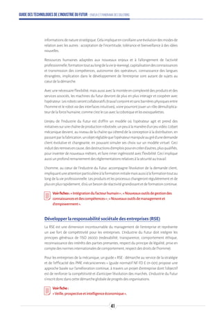 Guide des technologies de l’Industrie du Futur - Enjeux et panorama des solutions
informationsdenaturestratégique.Celaimpliqueencorollaireuneévolutiondesmodesde
relation avec les autres : acceptation de l’incertitude, tolérance et bienveillance à des idées
nouvelles.
Ressources humaines adaptées aux nouveaux enjeux et à l’allongement de l’activité
professionnelle,formationtoutaulongdelavie(e-learning),capitalisationdesconnaissances
et transmission des compétences, autonomie des opérateurs, connaissance des langues
étrangères, implication dans le développement de l’entreprise sont autant de sujets au
cœurdeladémarche.
Avecunenécessaireflexibilité,maisaussiaveclamontéeencomplexitédesproduitsetdes
services associés, les machines du futur devront de plus en plus interagir et coopérer avec
l’opérateur.Lesrobotsserontcollaboratifs(travailconjointetsansbarrièresphysiquesentre
l’homme et le robot via des interfaces intuitives), voire pourront jouer un rôle démultiplica-
teurdelaforcehumaine,commec’estlecasaveclacobotiqueetlesexosquelettes.
L’enjeu de l’Industrie du Futur est d’offrir un modèle où l’opérateur agit et prend des
initiativessurunechaînedeproductionrobotisée,unpeuàlamanièred’unjeuvidéo.L’objet
mécanique devient, au niveau de la chaîne qui s’étend de la conception à la distribution, en
passantparlafabrication,unobjetréglablequel’opérateurmanipuleaugréd’unedemande
client évolutive et changeante, en pouvant simuler ses choix sur un modèle virtuel. Ceci
induitdesremisesencause,desdestructionsd’emploispourencréerd’autres,plusqualifiés,
pour inventer de nouveaux métiers, et faire rimer ingéniosité avec flexibilité. Ceci implique
aussiunprofondremaniementdesréglementationsrelativesàlasécuritéautravail.
L’homme, au cœur de l’Industrie du Futur, accompagne l’évolution de la demande client,
impliquantuneattentionparticulièreàlaformationinitialemaisaussiàlaformationtoutau
long de la vie professionnelle. Les produits et les processus changeront régulièrement et de
plusenplusrapidement,d’oùunbesoinderéactivitégrandissantetdeformationcontinue.
Voirfiches:«Intégrationdufacteurhumain»;«Nouveauxoutilsdegestiondes
connaissancesetdescompétences»;«Nouveauxoutilsdemanagementet
d’empowerment».
Développer la responsabilité sociétale des entreprises (RSE)
La RSE est une dimension incontournable du management de l’entreprise et représente
un axe fort de compétitivité pour les entreprises. L’Industrie du Futur doit intégrer les
principes généraux de l’ISO 26000 (redevabilité, transparence, comportement éthique,
reconnaissance des intérêts des parties prenantes, respect du principe de légalité, prise en
comptedesnormesinternationalesdecomportement,respectdesdroitsdel’homme).
Pour les entreprises de la mécanique, un guide « RSE : démarche au service de la stratégie
et de l’efficacité des PME mécaniciennes » (guide normatif NF FD E 01-001) propose une
approche basée sur l’amélioration continue, à travers un projet d’entreprise dont l’objectif
est de renforcer la compétitivité et d’anticiper l’évolution des marchés. L’Industrie du Futur
s’inscritdoncdanscettedémarcheglobaledeprogrèsdesorganisations.
Voirfiche:
«Veille,prospectiveetintelligenceéconomique».
41
 