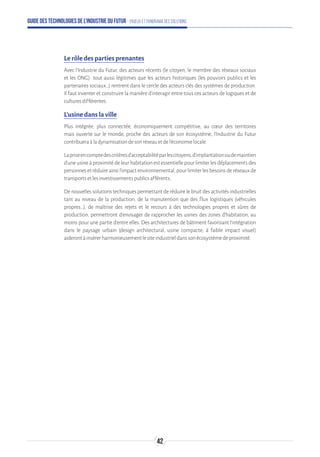 Guide des technologies de l’Industrie du Futur - Enjeux et panorama des solutions
Le rôle des parties prenantes
Avec l’Industrie du Futur, des acteurs récents (le citoyen, le membre des réseaux sociaux
et les ONG) tout aussi légitimes que les acteurs historiques (les pouvoirs publics et les
partenaires sociaux…) rentrent dans le cercle des acteurs clés des systèmes de production.
Il faut inventer et construire la manière d’interagir entre tous ces acteurs de logiques et de
culturesdifférentes.
L’usine dans la ville
Plus intégrée, plus connectée, économiquement compétitive, au cœur des territoires
mais ouverte sur le monde, proche des acteurs de son écosystème, l'Industrie du Futur
contribueraàladynamisationdesonréseauetdel'économielocale.
Lapriseencomptedescritèresd'acceptabilitéparlescitoyens,d’implantationoudemaintien
d’une usine à proximité de leur habitation est essentielle pour limiter les déplacements des
personnesetréduireainsil’impactenvironnemental,pourlimiterlesbesoinsderéseauxde
transportsetlesinvestissementspublicsafférents.
De nouvelles solutions techniques permettant de réduire le bruit des activités industrielles
tant au niveau de la production, de la manutention que des flux logistiques (véhicules
propres…), de maîtrise des rejets et le recours à des technologies propres et sûres de
production, permettront d’envisager de rapprocher les usines des zones d’habitation, au
moins pour une partie d’entre elles. Des architectures de bâtiment favorisant l’intégration
dans le paysage urbain (design architectural, usine compacte, à faible impact visuel)
aiderontàinsérerharmonieusementlesiteindustrieldanssonécosystèmedeproximité.
42
 