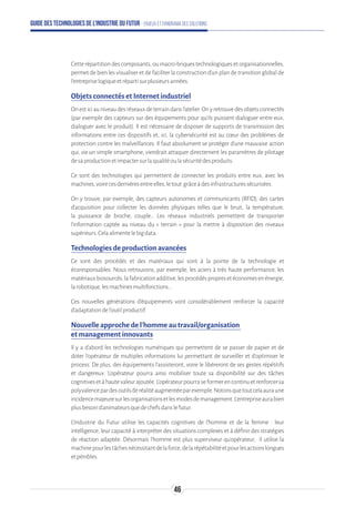 Guide des technologies de l’Industrie du Futur - Enjeux et panorama des solutions
Cetterépartitiondescomposants,oumacro-briquestechnologiquesetorganisationnelles,
permet de bien les visualiser et de faciliter la construction d'un plan de transition global de
l'entrepriselogiqueetrépartisurplusieursannées.
Objets connectés et Internet industriel
Onesticiauniveaudesréseauxdeterraindansl’atelier.Onyretrouvedesobjetsconnectés
(par exemple des capteurs sur des équipements pour qu’ils puissent dialoguer entre eux,
dialoguer avec le produit). Il est nécessaire de disposer de supports de transmission des
informations entre ces dispositifs et, ici, la cybersécurité est au cœur des problèmes de
protection contre les malveillances. Il faut absolument se protéger d’une mauvaise action
qui, via un simple smartphone, viendrait attaquer directement les paramètres de pilotage
desaproductionetimpactersurlaqualitéoulasécuritédesproduits.
Ce sont des technologies qui permettent de connecter les produits entre eux, avec les
machines,voirecesdernièresentreelles,letout grâceàdesinfrastructuressécurisées.
On y trouve, par exemple, des capteurs autonomes et communicants (RFID), des cartes
d’acquisition pour collecter les données physiques telles que le bruit, la température,
la puissance de broche, couple… Les réseaux industriels permettent de transporter
l’information captée au niveau du « terrain » pour la mettre à disposition des niveaux
supérieurs.Celaalimentelebigdata.
Technologies de production avancées
Ce sont des procédés et des matériaux qui sont à la pointe de la technologie et
écoresponsables. Nous retrouvons, par exemple, les aciers à très haute performance, les
matériauxbiosourcés,lafabricationadditive,lesprocédéspropresetéconomesenénergie,
larobotique,lesmachinesmultifonctions…
Ces nouvelles générations d’équipements vont considérablement renforcer la capacité
d’adaptationdel'outilproductif.
Nouvelle approche de l'homme au travail/organisation
et management innovants
Il y a d'abord les technologies numériques qui permettent de se passer de papier et de
doter l’opérateur de multiples informations lui permettant de surveiller et d’optimiser le
process. De plus, des équipements l’assisteront, voire le libéreront de ses gestes répétitifs
et dangereux. L’opérateur pourra ainsi mobiliser toute sa disponibilité sur des tâches
cognitivesetàhautevaleurajoutée.L’opérateurpourraseformerencontinuetrenforcersa
polyvalencepardesoutilsderéalitéaugmentéeparexemple.Notonsquetoutcelaauraune
incidencemajeuresurlesorganisationsetlesmodesdemanagement.L’entrepriseaurabien
plusbesoind’animateursquedechefsdanslefutur.
L’Industrie du Futur utilise les capacités cognitives de l’homme et de la femme : leur
intelligence, leur capacité à interpréter des situations complexes et à définir des stratégies
de réaction adaptée. Désormais l’homme est plus superviseur qu’opérateur, il utilise la
machinepourlestâchesnécessitantdelaforce,delarépétabilitéetpourlesactionslongues
etpénibles.
46
 