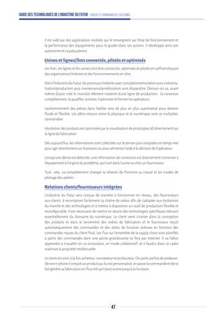 Guide des technologies de l’Industrie du Futur - Enjeux et panorama des solutions
Il est aidé par des applications mobiles qui le renseignent sur l’état de fonctionnement et
la performance des équipements pour le guider dans ses actions. Il développe ainsi son
autonomieetsapolyvalence.
Usines et lignes/îlots connectés, pilotés et optimisés
Les îlots, les lignes et les usines vont être connectés, optimisés et pilotés en s’affranchissant
desorganisationslinéairesetdesfonctionnementsensilos.
Dansl’IndustrieduFutur,lesprocessuslinéairesavecconception/simulationpuisindustria-
lisation/production puis maintenance/amélioration vont disparaître. Demain on va, avant
même d’avoir créé le moindre élément matériel d’une ligne de production, la concevoir
complètement,laqualifier,latester,l’optimiseretformerlesopérateurs.
L’acheminement des pièces dans l’atelier sera de plus en plus automatisé pour devenir
fluide et flexible. Les allers-retours entre le physique et le numérique vont se multiplier,
s’entremêler.
L’évolutiondesproduitsestoptimiséeparlavisualisationdeprototypes3Ddirectementsur
lalignedefabrication.
Dès aujourd'hui, les informations sont collectées sur le terrain puis analysées en temps réel
pouragirdirectementsurleprocessoupouralimenterl’aideàladécisiondel’opérateur.
Lorsqu’une dérive est détectée, une information de correction est directement transmise à
l’équipementàl’origineduproblème,qu’ilsoitdansl’usineouchezunfournisseur.
Tout cela va complètement changer la relation de l’homme au travail et les modes de
pilotagedesateliers.
Relations clients/fournisseurs intégrées
L’Industrie du Futur sera conçue de manière à fonctionner en réseau, des fournisseurs
aux clients, à recomposer facilement sa chaîne de valeur afin de s’adapter aux évolutions
du marché et des technologies et à mettre à disposition un outil de production flexible et
reconfigurable. Il est nécessaire de mettre en œuvre des technologies spécifiques relevant
essentiellement du domaine du numérique. Le client vient s’inviter dans la conception
des produits et dans le lancement des ordres de fabrication et le fournisseur reçoit
automatiquement des commandes et des dates de livraison prévues en fonction des
commandes reçues du client final. Les flux sur l’ensemble de la supply chain sont planifiés
à partir des commandes dont une partie grandissante se fera par Internet. Il va falloir
apprendre à travailler en co-innovation, en mode collaboratif, et il faudra dans ce cadre
maîtriserlapropriétéintellectuelle.
Le client est ainsi à la fois acheteur, concepteur et producteur. On parle parfois de producers.
Desone-phoneilconçoitunproduitquiluiestpersonnalisé,enpasselacommandeetdece
faitgénèresafabricationenfluxtiréqu’ilpeutsuivrejusqu’àlalivraison.
47
 