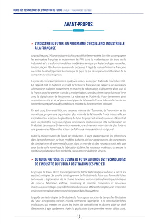 Guide des technologies de l’Industrie du Futur - Enjeux et panorama des solutions
ʝʝ L’Industrie du Futur, un programme d’excellence industrielle
à la française
Le20juillet2015,l'AllianceIndustrieduFuturestofficiellementcréée.Sonrôle:accompagner
les entreprises françaises et notamment les PMI dans la modernisation de leurs outils
industrielsetlatransformationdeleurmodèleéconomiqueparlestechnologiesnouvelles,
tout en plaçant l'être humain au cœur du processus. Il s'agit de resituer l'industrie française
au centre du développement économique du pays, ce qui passe par une amélioration de la
compétitivitédesentreprises.
La prise de conscience remonte à quelques années, au rapport Gallois de novembre 2012.
Ce rapport met en évidence le retard de l'industrie française par rapport à ses consœurs
allemande et italienne, notamment en matière de robotisation. L'idée germe alors que, si
la France a raté ce premier train de la modernisation, une deuxième chance lui est offerte
avec la digitalisation de l'économie. La robotique et l'Usine du Futur deviennent ainsi
respectivement le 32e
et 34e
plans stratégiques de la Nouvelle France Industrielle, lancée en
septembre2013parArnaudMontebourg,ministreduRedressementproductif.
En avril 2015, Emmanuel Macron, nouveau ministre de l'Économie, de l’innovation et du
numérique, propose une organisation plus resserrée de la Nouvelle France Industrielle, en
capitalisantsurlesacquisduplanUsineduFutur.Ceprojetestamenéàjouerunrôlecentral
avec un périmètre élargi qui englobe désormais la modernisation et la numérisation de
l’industrie,desmoyensd’interventionrenforcés,unedimensioninternationaleplusforteet
unegouvernancefédérantlesacteursdel’offreauxniveauxnationaletrégional.
Outre la modernisation de l’outil de production, il s’agit d’accompagner les entreprises
dans la transformation de leurs modèles d’affaires, de leurs organisations, de leurs modes
de conception et de commercialisation, dans un monde où des nouveaux outils tels que
ceux basés sur le numérique, la fabrication additive, les nouveaux matériaux, ou encore la
robotiquecollaborativefonttomberlacloisonentreindustrieetservices.
ʝʝ Du guide pratique de l’Usine du Futur au guide des technologies
de l’Industrie du Futur à destination des PME-ETI
Le groupe de travail DOTF (Développement de l'offre technologique du futur) a décrit les
sept technologies clés pour le développement de l'Industrie du Futur sous forme de fiches
techniques : digitalisation de la chaîne de valeur, automatisation/transitique/robotique
de process, fabrication additive, monitoring et contrôle, composites et nouveaux
matériaux/assemblages,placedel’hommedansl’usine,efficacitéénergétiqueetempreinte
environnementaledesentreprises/intégrationdansl’écosystème.
Le guide des technologies de l’Industrie du Futur a pour vocation de démystifier l’Industrie
du Futur : c’est possible, concret, et voilà comment se l’approprier ! Il est constitué de fiches
explicatives qui mettent en avant les leviers de compétitivité et doivent aider un chef
d’entreprise à agir rapidement. Après la publication d’une première version début 2016,
AVANT-PROPOS
3
 