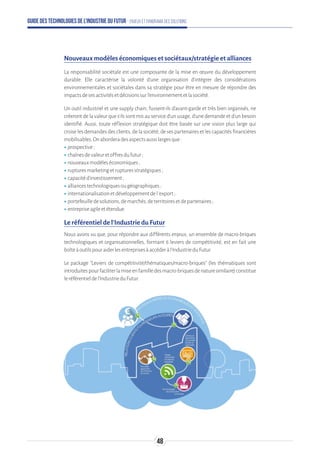 Guide des technologies de l’Industrie du Futur - Enjeux et panorama des solutions
Nouveaux modèles économiques et sociétaux/stratégie et alliances
La responsabilité sociétale est une composante de la mise en œuvre du développement
durable. Elle caractérise la volonté d'une organisation d'intégrer des considérations
environnementales et sociétales dans sa stratégie pour être en mesure de répondre des
impactsdesesactivitésetdécisionssurl'environnementetlasociété.
Un outil industriel et une supply chain, fussent-ils d'avant-garde et très bien organisés, ne
créeront de la valeur que s'ils sont mis au service d'un usage, d'une demande et d’un besoin
identifié. Aussi, toute réflexion stratégique doit être basée sur une vision plus large qui
croise les demandes des clients, de la société, de ses partenaires et les capacités financières
mobilisables.Onaborderadesaspectsaussilargesque:
ʝʝprospective;
ʝʝchaînesdevaleuretoffresdufutur;
ʝʝnouveauxmodèleséconomiques;
ʝʝrupturesmarketingetrupturesstratégiques;
ʝʝcapacitéd'investissement;
ʝʝalliancestechnologiquesougéographiques;
ʝʝinternationalisationetdéveloppementdel'export;
ʝʝportefeuilledesolutions,demarchés,deterritoiresetdepartenaires;
ʝʝentrepriseagileetétendue.
Le référentiel de l'Industrie du Futur
Nous avons vu que, pour répondre aux différents enjeux, un ensemble de macro-briques
technologiques et organisationnelles, formant 6 leviers de compétitivité, est en fait une
boîteàoutilspouraiderlesentreprisesàaccéderàl'IndustrieduFutur.
Le package Leviers de compétitivité/thématiques/macro-briques (les thématiques sont
introduitespourfaciliterlamiseenfamilledesmacro-briquesdenaturesimilaire)constitue
leréférentieldel'IndustrieduFutur.
48
 