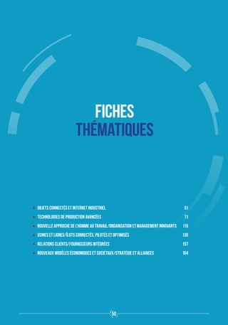 FICHES
THÉMATIQUES
ʝʝ Objets connectés et Internet industriel	 51
ʝʝ Technologies de production avancées	 71
ʝʝ Nouvelle approche de l'homme au travail/Organisation et management innovants	 115
ʝʝ Usines et lignes/îlots connectés, pilotés et optimisés	 130
ʝʝ Relations clients/fournisseurs intégrées	 157
ʝʝ Nouveaux modèles économiques et sociétaux/Stratégie et alliances	 164
50
 