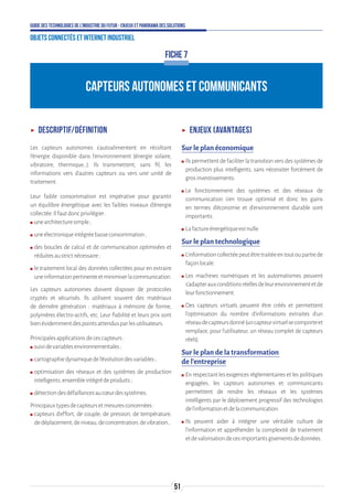 51
Guide des technologies de l’Industrie du Futur - Enjeux et panorama des solutions
Objets connectés et Internet industriel
CAPTEURS AUTONOMES ET COMMUNICANTS
FICHE 7
ʝʝ Descriptif/définition
Les capteurs autonomes s’autoalimentent en récoltant
l’énergie disponible dans l’environnement (énergie solaire,
vibratoire, thermique…). Ils transmettent, sans fil, les
informations vers d’autres capteurs ou vers une unité de
traitement.
Leur faible consommation est impérative pour garantir
un équilibre énergétique avec les faibles niveaux d’énergie
collectée.Ilfautdoncprivilégier:
ʍʍ unearchitecturesimple;
ʍʍ uneélectroniqueintégréebasseconsommation;
ʍʍ des boucles de calcul et de communication optimisées et
réduitesaustrictnécessaire;
ʍʍ le traitement local des données collectées pour en extraire
uneinformationpertinenteetminimiserlacommunication.
Les capteurs autonomes doivent disposer de protocoles
cryptés et sécurisés. Ils utilisent souvent des matériaux
de dernière génération : matériaux à mémoire de forme,
polymères électro-actifs, etc. Leur fiabilité et leurs prix sont
bienévidemmentdespointsattendusparlesutilisateurs.
Principalesapplicationsdecescapteurs:
ʍʍ suividevariablesenvironnementales;
ʍʍ cartographiedynamiquedel’évolutiondesvariables;
ʍʍ optimisation des réseaux et des systèmes de production
intelligents,ensembleintégrédeproduits;
ʍʍ détectiondesdéfaillancesaucœurdessystèmes.
Principauxtypesdecapteursetmesuresconcernées:
ʍʍ capteurs d’effort, de couple, de pression, de température,
dedéplacement,deniveau,deconcentration,devibration…
ʝʝ Enjeux (avantages)
Sur le plan économique
ʍʍ Ils permettent de faciliter la transition vers des systèmes de
production plus intelligents, sans nécessiter forcément de
grosinvestissements.
ʍʍ Le fonctionnement des systèmes et des réseaux de
communication s’en trouve optimisé et donc les gains
en termes d’économie et d’environnement durable sont
importants.
ʍʍ Lafactureénergétiqueestnulle.
Sur le plan technologique
ʍʍ L’informationcollectéepeutêtretraitéeentoutoupartiede
façonlocale.
ʍʍ Les machines numériques et les automatismes peuvent
s’adapterauxconditionsréellesdeleurenvironnementetde
leurfonctionnement.
ʍʍ Des capteurs virtuels peuvent être créés et permettent
l’optimisation du nombre d’informations extraites d’un
réseaudecapteursdonné(uncapteurvirtuelsecomporteet
remplace, pour l’utilisateur, un réseau complet de capteurs
réels).
Sur le plan de la transformation
de l’entreprise
ʍʍ En respectant les exigences réglementaires et les politiques
engagées, les capteurs autonomes et communicants
permettent de rendre les réseaux et les systèmes
intelligents par le déploiement progressif des technologies
del’informationetdelacommunication.
ʍʍ Ils peuvent aider à intégrer une véritable culture de
l’information et appréhender la complexité de traitement
etdevalorisationdecesimportantsgisementsdedonnées.
 