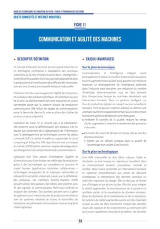53
Guide des technologies de l’Industrie du Futur - Enjeux et panorama des solutions
Objets connectés et Internet industriel
ʝʝ Descriptif/définition
Le concept d’Industrie du Futur (encore appelé Industrie 4.0
en Allemagne) correspond à l’adaptation des processus
industriels via la mise en place d’usines dites « intelligentes »
(smartfactories)capablesd’uneplusgrandeadaptabilitédans
laproductionetd’uneallocationplusefficacedesressources,
ouvrantainsilavoieàunenouvelleévolutionindustrielle.
L’Industrie du Futur vise à augmenter l’agilité des entreprises
et à produire des produits spécifiques et customisés au prix
de la série. La transformation des sites industriels en usines
connectées passe par la création d’outils de production
communicants. Elle réduit les étapes de communications
entre la demande client et la mise en place des chaînes de
productionpouryrépondre.
L’Industrie du Futur ne se résume pas à la robotisation,
elle concerne aussi la différenciation des produits. Elle ne
résulte pas seulement de la digitalisation de l’information
avec le développement de technologies comme les objets
connectés (IoT), la réalité virtuelle ou augmentée, le cloud
computing et le big data. Elle répond avant tout aux enjeux
du monde VUCA (volatile,uncertain,complexandambiguous) et
auxchangementsdecomportementsdesconsommateurs.
L’industrie doit faire preuve d’intelligence, d’agilité et
d’innovation pour faire évoluer ses méthodes de production
grâce à des technologies qui complètent et assistent le
travail humain (applications robotisées collaboratives –
technologies émergentes de la robotique industrielle) et
réduisent les accidents industriels causés par la défaillance
des processus. Les interfaces homme-machine (IHM)
peuvent utiliser des capteurs, des robots, des systèmes sans
fil, des logiciels, la communication M2M pour collecter et
analyser des données. Ces données peuvent servir à gérer
lesopérations ouà mettrelessitesdeproduction en relation
avec les systèmes robotisés de l’usine, le back-office de
l’entreprise,sespartenairesetfournisseurs,toutaulongdela
chaînelogistique.
ʝʝ Enjeux (avantages)
Sur le plan économique
L'automatisation et l'intelligence intégrée visent
principalement à réduire le nombre d’interactions humaines
toutenaugmentantleurqualité,pourgarantirunemeilleure
réactivité. Le développement de l’intelligence artificielle
dans l’industrie peut entraîner une réduction du nombre
d’interfaces homme-machine, tout en leur donnant
plus d’importance lorsque les machines nécessitent une
intervention humaine. Dans un système intelligent, un
flux de production régulier ne requiert aucune surveillance
humaine. C’est lorsqu’une machine anticipe ou détecte une
anomalie,qu’elleestincapabledecorrigerqu’uneintervention
humaineetuneprisededécisionsontnécessaires.
ʍʍ Améliorer le contrôle de la qualité, réduire les temps
d'arrêt, augmenter la vitesse et le rendement des processus
industriels.
ʍʍ Permettre des prises de décision en temps réel au sein des
processusd’usines.
 Alertes sur les défauts critiques dans la qualité de
l'assemblagenonvisiblesàl'œilhumain.
Sur le plan technologique
Une IHM industrielle se doit d'être robuste, fiable et
résistante, surtout lorsque les opérateurs travaillent dans
un environnement bruyant, poussiéreux, humide et
sombre. Dans l’usine connectée où l’intervention humaine
se cantonne essentiellement aux prises de décisions
stratégiques, la présentation des données constitue un
volet très important du design. Elle ne doit pas se limiter
aux affichages et aux écrans tactiles. Elle doit aussi intégrer
la réalité augmentée, la reconnaissance de la parole et la
synthèse vocale, et la visualisation de données intuitives.
Dans les domaines de la maintenance et de la réparation,
les lunettes de réalité augmentée auront un rôle important
à jouer au sens où elles montreront l'impact des données
issues des capteurs et les transmettront au technicien afin
qu’il puisse rapidement résoudre le problème. Les données
FICHE 11
COMMUNICATION ET AGILITÉ DES MACHINES
 