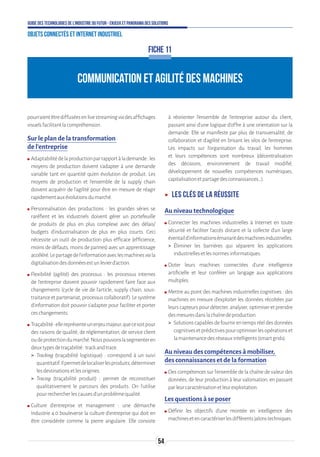 54
Guide des technologies de l’Industrie du Futur - Enjeux et panorama des solutions
Objets connectés et Internet industriel
COMMUNICATION ET AGILITÉ DES MACHINES
FICHE 11
pourraientêtrediffuséesenlivestreamingviadesaffichages
visuelsfacilitantlacompréhension.
Sur le plan de la transformation
de l’entreprise
ʍʍ Adaptabilitédelaproductionparrapportàlademande:les
moyens de production doivent s’adapter à une demande
variable tant en quantité qu’en évolution de produit. Les
moyens de production et l’ensemble de la supply chain
doivent acquérir de l’agilité pour être en mesure de réagir
rapidementauxévolutionsdumarché.
ʍʍ Personnalisation des productions : les grandes séries se
raréfient et les industriels doivent gérer un portefeuille
de produits de plus en plus complexe avec des délais/
budgets d’industrialisation de plus en plus courts. Ceci
nécessite un outil de production plus efficace (efficience,
moins de défauts, moins de pannes) avec un apprentissage
accéléré.Lepartagedel’informationaveclesmachinesviala
digitalisationdesdonnéesestunlevierd’action.
ʍʍ Flexibilité (agilité) des processus : les processus internes
de l’entreprise doivent pouvoir rapidement faire face aux
changements (cycle de vie de l’article, supply chain, sous-
traitanceetpartenariat,processuscollaboratif).Lesystème
d’information doit pouvoir s’adapter pour faciliter et porter
ceschangements.
ʍʍ Traçabilité:ellereprésenteunenjeumajeur,quecesoitpour
des raisons de qualité, de réglementation, de service client
oudeprotectiondumarché.Nouspouvonslasegmenteren
deuxtypesdetraçabilité:trackandtrace.
 Tracking (traçabilité logistique) : correspond à un suivi
quantitatif.Ilpermetdelocaliserlesproduits,déterminer
lesdestinationsetlesorigines.
 Tracing (traçabilité produit) : permet de reconstituer
qualitativement le parcours des produits. On l’utilise
pourrechercherlescausesd’unproblèmequalité.
ʍʍ Culture d’entreprise et management : une démarche
Industrie 4.0 bouleverse la culture d’entreprise qui doit en
être considérée comme la pierre angulaire. Elle consiste
à réorienter l’ensemble de l’entreprise autour du client,
passant ainsi d’une logique d’offre à une orientation sur la
demande. Elle se manifeste par plus de transversalité, de
collaboration et d’agilité en brisant les silos de l’entreprise.
Les impacts sur l’organisation du travail, les hommes
et leurs compétences sont nombreux (décentralisation
des décisions, environnement de travail modifié,
développement de nouvelles compétences numériques,
capitalisationetpartagedesconnaissances…).
ʝʝ Les clés de la réussite
Au niveau technologique
ʍʍ Connecter les machines industrielles à Internet en toute
sécurité et faciliter l’accès distant et la collecte d’un large
éventaild’informationsémanantdesmachinesindustrielles.
 Éliminer les barrières qui séparent les applications
industriellesetlesnormesinformatiques.
ʍʍ Doter leurs machines connectées d’une intelligence
artificielle et leur conférer un langage aux applications
multiples.
ʍʍ Mettre au point des machines industrielles cognitives : des
machines en mesure d’exploiter les données récoltées par
leurs capteurs pour détecter, analyser, optimiser et prendre
desmesuresdanslachaînedeproduction.
 Solutionscapablesdefournirentempsréeldesdonnées
cognitivesetprédictivespouroptimiserlesopérationset
lamaintenancedesréseauxintelligents(smartgrids).
Au niveau des compétences à mobiliser,
des connaissances et de la formation
ʍʍ Des compétences sur l’ensemble de la chaîne de valeur des
données, de leur production à leur valorisation, en passant
parleurcaractérisationetleurexploitation.
Les questions à se poser
ʍʍ Définir les objectifs d’une montée en intelligence des
machinesetencaractériserlesdifférentsjalonstechniques.
 