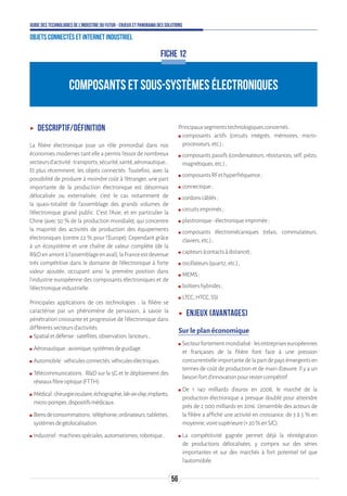 56
Guide des technologies de l’Industrie du Futur - Enjeux et panorama des solutions
Objets connectés et Internet industriel
COMPOSANTS ET SOUS-SYSTÈMES ÉLECTRONIQUES
ʝʝ Descriptif/définition
La filière électronique joue un rôle primordial dans nos
économies modernes tant elle a permis l’essor de nombreux
secteursd’activité:transports,sécurité,santé,aéronautique…
Et plus récemment, les objets connectés. Toutefois, avec la
possibilité de produire à moindre coût à l’étranger, une part
importante de la production électronique est désormais
délocalisée ou externalisée, c’est le cas notamment de
la quasi-totalité de l’assemblage des grands volumes de
l’électronique grand public. C’est l’Asie, et en particulier la
Chine (avec 50 % de la production mondiale), qui concentre
la majorité des activités de production des équipements
électroniques (contre 22 % pour l’Europe). Cependant grâce
à un écosystème et une chaîne de valeur complète (de la
RDenamontàl’assemblageenaval),laFranceestdevenue
très compétitive dans le domaine de l’électronique à forte
valeur ajoutée, occupant ainsi la première position dans
l’industrie européenne des composants électroniques et de
l’électroniqueindustrielle.
Principales applications de ces technologies : la filière se
caractérise par un phénomène de pervasion, à savoir la
pénétration croissante et progressive de l’électronique dans
différentssecteursd’activités.
ʍʍ Spatialetdéfense:satellites,observation,lanceurs…
ʍʍ Aéronautique:avionique,systèmesdeguidage.
ʍʍ Automobile:véhiculesconnectés,véhiculesélectriques.
ʍʍ Télécommunications : RD sur la 5G et le déploiement des
réseauxfibreoptique(FTTH).
ʍʍ Médical:chirurgieoculaire,échographie,lab-on-chip,implants,
micro-pompes,dispositifsmédicaux.
ʍʍ Biensdeconsommations:téléphonie,ordinateurs,tablettes,
systèmesdegéolocalisation.
ʍʍ Industriel:machinesspéciales,automatismes,robotique…
Principauxsegmentstechnologiquesconcernés:
ʍʍ composants actifs (circuits intégrés, mémoires, micro-
processeurs,etc.);
ʍʍ composants passifs (condensateurs, résistances, self, piézo,
magnétiques,etc.);
ʍʍ composantsRFethyperfréquence;
ʍʍ connectique;
ʍʍ cordonscâblés;
ʍʍ circuitsimprimés;
ʍʍ plastronique-électroniqueimprimée;
ʍʍ composants électromécaniques (relais, commutateurs,
claviers,etc.);
ʍʍ capteurs(contactsàdistance);
ʍʍ oscillateurs(quartz,etc.);
ʍʍ MEMS;
ʍʍ boîtiershybrides;
ʍʍ LTCC,HTCC,SSI.
ʝʝ Enjeux (avantages)
Sur le plan économique
ʍʍ Secteurfortementmondialisé:lesentrepriseseuropéennes
et françaises de la filière font face à une pression
concurrentielleimportantedelapartdepaysémergentsen
termes de coût de production et de main d’œuvre. Il y a un
besoinfortd’innovationpourrestercompétitif.
ʍʍ De 1 140 milliards d’euros en 2008, le marché de la
production électronique a presque doublé pour atteindre
près de 2 000 milliards en 2016. L’ensemble des acteurs de
la filière a affiché une activité en croissance, de 3 à 5 % en
moyenne,voiresupérieure(+20 %enS/C).
ʍʍ La compétitivité gagnée permet déjà la réintégration
de productions délocalisées, y compris sur des séries
importantes et sur des marchés à fort potentiel tel que
l’automobile.
FICHE 12
 