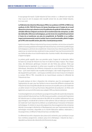 Guide des technologies de l’Industrie du Futur - Enjeux et panorama des solutions
le sous-groupe de travail « Guide Industrie du Futur version 2 » a démarré son travail de
mise à jour en 2017 et propose cette nouvelle version lors du salon Global Industrie,
le27mars2018.
LaFédérationdesIndustriesMécaniques(FIM)etsessyndicats,leCETIM,laFIEECetses
syndicats, le CEA, TECH IN France et le Syntec Numérique sont à l’origine de ce travail
démarréen2014etquiaaboutien2015àlapublicationduguidedel’UsineduFutur:une
véritableréférenceintégrantunelecturedelatransformationdesentreprises,au-delà
deshabituellesréférencestechnologiques,pardesleviersdecompétitivitépermettant
à l’usine de se transformer vers plus de compétitivité, de flexibilité, et un meilleur
impactenvironnemental,socialetsociétal.Sanscetravailinestimable,pilotéàl’origine
parlaFIM,cettenouvelleversion,plusriche,n’auraitjamaispuexister.
Aprèstroisannées,l’AllianceIndustrieduFuturetses35membres,ontmisàjourcetravailet
publiecenouveauguidedestechnologiesdel’IndustrieduFutur,enrichidenouvellesbriques
technologiquesoudeleviersdecompétitivité.L’IndustrieduFuturs’étendaujourd’huiàdes
aspects qui ne concernent plus seulement le cœur productif mais tout l’environnement lié
aux chaînes de valeur et aux transformations des « business models » des entreprises grâce
àl’apportdudigital.
Le présent guide rappelle, dans une première partie, l'origine de la démarche, définit
les bases du concept de l'Industrie du Futur et en décrit les enjeux majeurs. Pour chaque
enjeu, des déclinaisons génériques renvoient vers des fiches plus précises, fiches que
l’entreprise pourra s’approprier et utiliser pour se guider sur le thème évoqué. Ces fiches
thématiques, descriptives des différents composants ou macro-briques de l'Industrie du
Futur – qu'ils soient relatifs à des nouvelles technologies, à des modes d'organisation ou à
des équipements particuliers – sont toujours orientées vers la mise en œuvre en entreprise
(y compris PME et TPE). L'ensemble de ces macro-briques constitue le référentiel de
l'IndustrieduFutur.
Ce guide pratique est donc à disposition des entreprises, pour les accompagner dans
l'appropriation du sujet, pour leur faciliter la mise en œuvre des différents composants de
l'IndustrieduFuturlorsqu'ellesdécidentdeconstruireunenouvelleusineoudemoderniser
un atelier existant. En tant que fournisseur d’équipements de production, ces fiches sont
égalementunesourced’informationpouradapterl’offreauxbesoinsdedemain.
Ilconstitueégalementunecontributionauxprogrammespublicsdesoutiendesentreprises
danslecadredel’IndustrieduFutur.Eneffet,lespouvoirspublics,conscientsdel’importance
de l’industrie pour la richesse nationale et des défis de nos sociétés vieillissantes face aux
pays émergents, ont décidé de lui donner un élan pérenne. Cela se traduit par une volonté
de moderniser l’outil industriel et améliorer sa compétitivité par l’innovation et l’évolution
technologique. Ils mettent en œuvre des programmes d’accompagnement des entreprises
destinés à encourager la Recherche et Développement ainsi que l’investissement dans les
technologies innovantes, disponibles sur le marché (fabrication additive, robotisation…).
Cesprogrammes,seréférantàl’IndustrieduFutur,sontdéjàinitiés.
Ce référentiel est enfin à disposition des acteurs de la recherche, pour contribuer à ce que
leurs nombreux programmes, conduits autour de la thématique « Industrie du Futur »,
répondentauxbesoinsdesindustrielsetdel’économiedupays.
4
 