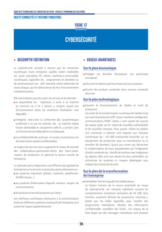59
Guide des technologies de l’Industrie du Futur - Enjeux et panorama des solutions
Objets connectés et Internet industriel
ʝʝ Descriptif/définition
La cybersécurité consiste à assurer que les ressources
numériques d’une entreprise, qu’elles soient matérielles
(ex : puce, calculateur, PC, robots, machines à commandes
numériques), logicielles (ex : programmes et données) ou
de communication (ex : wifi, Internet), soient préservées de
toute attaque, qui les détournerait de leur fonctionnement
initialementprévu.
Elleviseàobtenirpourlesoutils,lesservicesetlesdonnées:
ʍʍ la disponibilité (ex : l’opérateur a accès à sa machine
au moment où il en a besoin, y compris quand son
fonctionnement et/ou les conditions d’utilisation sont
dégradés);
ʍʍ l’intégrité, c’est-à-dire la conformité des caractéristiques
conformes à ce qui est attendu. (ex : la machine réalise
l’action demandée et uniquement celle-là, y compris avec
unfonctionnementdégradéencasd’attaque);
ʍʍ la confidentialité des accès (ex : en toutes circonstances, les
donnéesclientsrestentconfidentielles).
Le respect de ces trois items augmente le niveau de sécurité
des collaborateurs-partenaires-clients des biens-outils-
moyens de production et optimise la bonne marche de
l’entreprise.
La cybersécurité s’intègre dans une réflexion plus globale de
l’entreprisesurlasécurité,etporteplusparticulièrementsur:
ʍʍ les systèmes industriels (ateliers, machines, plateformes,
SCADA,locaux...);
ʍʍ les systèmes d’information (logiciels, serveurs, moyens de
communication);
ʍʍ lesproduitsetservicesproposésauxclients.
Les interfaces numériques nécessaires à la communication
entrecesdifférentssystèmesconstitutifsdel’entreprisesont
autantderisquessupplémentaires.
ʝʝ Enjeux (avantages)
Sur le plan économique
ʍʍ Protéger ses données d’entreprise, son patrimoine
immatériel.
ʍʍ Sécuriserlarelationavecfournisseursetsous-traitants.
ʍʍ Fournir des produits connectés et/ou services connectés
sécurisés.
Sur le plan technologique
ʍʍ Garantir le fonctionnement de l’atelier et l’outil de
production.
Les outils de la transformation numérique de l’atelier et de
sonoutildeproduction(IOT,cloud,machinesintelligentes,
communications M2M, robots…) sont autant de sources
de risques cyber, car ils créent de nouvelles vulnérabilités
et de nouvelles menaces. Pour autant, même les ateliers
non connectés à Internet sont exposés aux menaces
numériques (ex : clé USB contaminée branchée sur un
équipement de production pour sa maintenance ou le
transfert de données). Quant aux usines qui démarrent
la modernisation de leurs équipements par l’intégration
d’outilsnumérisés(ex:rétrofitdemachineavecintégration
du digital), elles sont sans doute les plus vulnérables car
utilisatrices de systèmes et moyens développés sans
intégrerdeconceptdesécurité.
Sur le plan de la transformation
de l’entreprise
ʍʍ Sensibiliser,formeretguiderlescollaborateurs.
Le facteur humain est la source essentielle du risque
de cybersécurité. Les menaces exploitent souvent les
comportements individuels (utilisation de clé USB, liens
Internet, ouverture d’emails de provenance inconnue…),
plutôt que les failles logicielles pour installer des
programmes malveillants, dérober des informations
confidentielles, transférer des fonds… Les risques de se
faire duper par des messages malveillants sont d’autant
FICHE 17
CYBERSÉCURITÉ
 