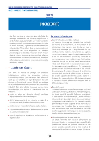 60
Guide des technologies de l’Industrie du Futur - Enjeux et panorama des solutions
Objets connectés et Internet industriel
CYBERSÉCURITÉ
FICHE 17
plus forts que ceux-ci imitent de façon très fidèle des
messages authentiques. Ce risque est amplifié avec la
généralisation des outils nomades. Les frontières entre les
espaces personnels et professionnels deviennent de moins
en moins marquées, augmentant considérablement les
vulnérabilités. Même utilisés dans un cadre strictement
professionnel, ces outils engendrent de nouvelles
problématiques de sécurité et nécessitent donc la mise en
place de mesures adaptées. Le risque porté par le facteur
humain concerne tous les collaborateurs dans l’entreprise
(informaticiens, automaticiens, personnels administratifs,
personneld’ateliers).
ʝʝ Les clés de la réussite
Afin d’être en mesure de protéger son entreprise
(collaborateurs, système de production, systèmes
d’informations) de tous types d’attaques, il est primordial,
quelle que soit sa taille et son degré d’intégration des outils
digitaux et d’exposition à Internet, d’établir une politique
de sécurité adaptée à son environnement et à son contexte
industriel. Sont ainsi décrits ci-dessous les cinq items
incontournables pour intégrer la cybersécurité dans son
entreprise:
ʍʍ mettre en place une démarche sécurité numérique
impliquanttouslesacteursdel’entreprise;
ʍʍ décrire la cybersécurité de son entreprise au regard de la
cybersécuritégénéraleetformaliserunpland’actions;
ʍʍ mettreenœuvreetcontrôlerl’efficacitédupland’actions;
ʍʍ s’appuyer lorsque nécessaire sur des fournisseurs de service
oudessolutionsdeconfiance;
ʍʍ suivre la législation et répondre au renforcement de la
réglementation.
Au niveau technologique
ʍʍ Garantirlefonctionnementdesmachines.
Un atelier de production est composé d’une multitude
de moyens de transformation, de manutention et de
périphériques. Ces machines sont de plus en plus à
commande numérique (ex : programmation via des
interfaces homme-machine.), instrumentées (ex : capteurs
permettantdemesureretexploiterdesdonnéesrecueillies
à des fins de maintenance prédictives), connectées et
communicantes, au travers soit de réseaux M2M (machine-
to-machine), soit par IOT. Au final, toutes les machines et
robots sont directement ou indirectement connectés à
des réseaux et en particulier à l’Internet. Ces équipements
peuvent souvent accueillir des clés USB ou des consoles
de maintenance. Il est donc nécessaire de protéger ses
machines. Et la sécurité de celle-ci ne peut se résumer à
des parades logicielles et matérielles visant à repérer et à
éradiquer des codes malveillants. Elle doit garantir aussi
la fiabilité du transfert d’informations intégrées entre les
différentséquipements.
ʍʍ Contrôlerlesaccès.
La connexion à Internet n’est malheureusement pas le seul
vecteurdemalveillancepotentielleoumêmedenégligence.
Un simple port USB accessible facilement peut devenir
la porte d’entrée d’une cyberattaque. De très nombreux
intervenants ont cependant besoin de pouvoir accéder
physiquement aux installations. Des mesures adaptées
permettant de maîtriser les points d’accès physiques, qui
permettraient de s’introduire dans le système, doivent
donc être mises en place. Elles concernent en particulier
tous les équipements informatiques, les ateliers ou parties
d’ateliersensibles,lessallesd’archivage,etc.
ʍʍ Sécuriserlesproduitsetservicesconnectés.
Les objets connectés sont devenus omniprésents et
deviennent de plus en plus exposés aux risques liés à la
cybersécurité. Vendre des produits connectés ou des
services associés nécessite donc la mise en place de
mesures de sécurité permettant de protéger l’entreprise,
 