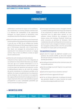 62
Guide des technologies de l’Industrie du Futur - Enjeux et panorama des solutions
Objets connectés et Internet industriel
CYBERSÉCURITÉ
FICHE 17
collaborateurs concernant les risques sur les installations.
Leur sensibilisation aux bonnes pratiques contribue donc
à la réduction des vulnérabilités et des opportunités
d’attaques. Les risques évoluant en permanence, cette
sensibilisationdoitêtreeffectuéedemanièrerégulière.
ʍʍ Briserlesfrontièresentrelesdifférentsservices(notamment
entrelessystèmesinformatiquesetlessystèmesindustriels).
Il n’est pas rare, en PME, de voir cohabiter des mondes
différentsliésd’unepartàl’informatiquedegestion,d’autre
part à l’informatique industrielle, voire à l’automatique.
Pour réussir une campagne de communication sur la
cybersécurité, il est nécessaire de construire un langage
commun. Pour ce faire, les différents mondes du digital
doiventsedécloisonner.
ʍʍ Utiliserdesoutilsnomadespourl’accèsàdistance.
L’Industrie du Futur repose sur une mise à disposition et
uneutilisationentempsréeldel’information,pourdécider,
voire pour agir sur le système d’information ou sur un
composant de l’outil de production. L’accès à distance, que
ce soit pour gérer des opérations de production ou pour
la télémaintenance repose sur des outils dits nomades
tels que les smartphones, les ordinateurs portables ou les
tablettes.Cesmoyenssontgénéralementmisàdisposition
par les entreprises, mais l’on commence à voir apparaître
desusagesprofessionnelsd’outilsnomadespersonnels.Les
risques importants d’intrusion et de malveillance reposent
principalement sur deux vulnérabilités potentielles que
sontlaconnexionetlaperteoulevol.
ʍʍ Communiquervialesréseauxsociaux,messagerie,Internet.
Lavisibilité,ledéveloppementéconomiquedesentreprises
et leur attractivité en matière de méthodes de travail,
notamment pour les digital natives reposent sur une
utilisation massive d’Internet, des messageries et des
réseaux sociaux, tant mondiaux (Facebook, Twitter) que
privés, circonscrits au périmètre de l’entreprise. Cette
multiplicationdesoutilsnumériquesdecommunicationau
bureau et dans l’usine, conjuguée à l’utilisation croissante
des messageries professionnelles à des fins personnelles
fontexploserlesrisquescybersurlelieudetravail.
Les questions à se poser
ʍʍ Quels seront les impacts du règlement européen sur la
protection des données (GDPR), qui devra être respecté
dès 2018 par toutes les entreprises collectant et traitant des
donnéespersonnelles?
ʍʍ Une politique de sécurité devrait être construite autour de
troisgrandesquestions:
ʍʍ Que dois-je protéger en priorité ? Quel est mon patrimoine
informationnel?
ʍʍ Quelssontlesrisquesencourus(externes,internes)?
ʍʍ Quelssontlesfacteursaggravantsderisque?
ʍʍ Une fois ces facteurs déterminés, la politique de sécurité
doit permettre d’établir un niveau minimum de sureté
permettantdeprotégerdurablementl’entité.
ʝʝ Maturité de l’offre
Émergent Laboratoire Prouvé Mature Fréquent Pervasif
 