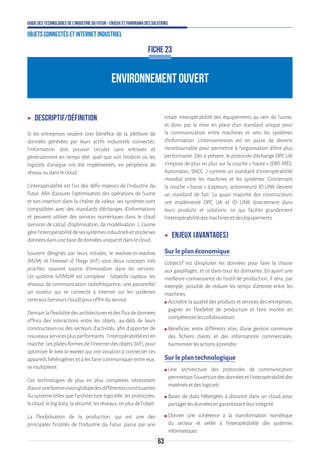 63
Guide des technologies de l’Industrie du Futur - Enjeux et panorama des solutions
Objets connectés et Internet industriel
ENVIRONNEMENT OUVERT
FICHE 23
ʝʝ Descriptif/définition
Si les entreprises veulent tirer bénéfice de la pléthore de
données générées par leurs actifs industriels connectés,
l’information doit pouvoir circuler sans entraves et
généralement en temps réel, quel que soit l’endroit où les
logiciels d’analyse ont été implémentés, en périphérie de
réseauoudanslecloud.
L’interopérabilité est l’un des défis majeurs de l’Industrie du
Futur. Afin d’assurer l'optimisation des opérations de l’usine
et son insertion dans la chaîne de valeur, ses systèmes sont
compatibles avec des standards d'échanges d'informations
et peuvent utiliser des services numériques dans le cloud
(services de calcul, d'optimisation, de modélisation...). L'usine
gèrel’interopérabilitédesessystèmesindustrielsetstockeses
donnéesdansunebasededonnéesuniqueetdanslecloud.
Souvent désignés par leurs initiales, le machine-to-machine
(M2M) et l’Internet of Things (IoT) sont deux concepts très
proches, souvent source d’innovation dans les services.
Un système IoT/M2M est complexe : l’objet/le capteur, les
réseaux de communication radiofréquence, une passerelle/
un routeur qui se connecte à Internet sur les systèmes
centraux(serveurscloud)pouroffrirduservice.
Demainlaflexibilitédesarchitecturesetdesfluxdedonnées
offrira des interactions entre les objets, au-delà de leurs
constructeurs ou des secteurs d’activités, afin d’apporter de
nouveauxservicesplusperformants:l’interopérabilitéesten
marche. Les plates-formes de l’Internet des objets (IoT), pour
optimiser le time to market qui ont vocation à connecter ces
appareils hétérogènes et à les faire communiquer entre eux,
semultiplient.
Ces technologies de plus en plus complexes nécessitent
d’avoirunebonnevisionglobaledesdifférentesconstituantes
du système telles que l’architecture logicielle, les protocoles,
lecloud,lebigdata,lasécurité,lesréseaux,enplusdel’objet.
La flexibilisation de la production, qui est une des
principales finalités de l’Industrie du Futur, passe par une
totale interopérabilité des équipements au sein de l’usine,
et donc par la mise en place d’un standard unique pour
la communication entre machines et vers les systèmes
d’information. L’interconnexion est en passe de devenir
incontournable pour permettre à l’organisation d’être plus
performante. Dès à présent, le protocole d’échange OPC UA
s’impose de plus en plus sur la couche « haute » (ERP, MES,
Automates, SNCC…) comme un standard d’interopérabilité
mondial entre les machines et les systèmes. Concernant
la couche « basse » (capteurs, actionneurs) IO LINK devient
un standard de fait. La quasi majorité des constructeurs
ont implémenté OPC UA et IO LINK directement dans
leurs produits et solutions, ce qui facilite grandement
l’interopérabilitédesmachinesetdeséquipements.
ʝʝ Enjeux (avantages)
Sur le plan économique
L’objectif est d’exploiter les données pour faire la chasse
aux gaspillages, et ce dans tous les domaines. En ayant une
meilleure connaissance de l’outil de production, il sera, par
exemple, possible de réduire les temps d’attente entre les
machines.
ʍʍ Accroître la qualité des produits et services des entreprises,
gagner en flexibilité de production et faire monter en
compétenceslescollaborateurs.
ʍʍ Bénéficier, entre différents sites, d’une gestion commune
des fichiers clients et des informations commerciales,
harmoniserlesactionsàprendre.
Sur le plan technologique
ʍʍ Une architecture des protocoles de communication
permettantl’ouverturedesdonnéesetl’interopérabilitédes
matérielsetdeslogiciels.
ʍʍ Bases de data hébergées à distance dans un cloud pour
partagerlesdonnéesengarantissantleurintégrité.
ʍʍ Donner une cohérence à la transformation numérique
du secteur et veiller à l’interopérabilité des systèmes
informatiques.
 