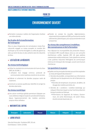 64
Guide des technologies de l’Industrie du Futur - Enjeux et panorama des solutions
Objets connectés et Internet industriel
ENVIRONNEMENT OUVERT
FICHE 23
ʍʍ Permettre à plusieurs maillons de l’organisation d’utiliser
unemêmedonnée.
Sur le plan de la transformation
de l’entreprise
Mise en place d’organismes de normalisation mixtes État-
industriels engagés au niveau européen et mondial afin
d’anticiper sur les normes étrangères ou celles des géants du
web, qui seront de plus en plus présents dans les industries
dufutur.
ʝʝ Les clés de la réussite
Au niveau technologique
ʍʍ Utiliser les standards de communication de l’usine du futur
(OPCUA,IOLINK...):
 utilisation d’un langage commun, protocole de
communicationentremachinesorientéverslesservices.
ʍʍ Collecter et acheminer les données jusqu’aux outils de
traitement.
ʍʍ Construire un process qualité pour identifier et corriger les
donnéesaberrantes.
Au niveau numérique
ʍʍ Une culture numérique globale permettant d’adopter une
vraiecohérenceintégranttouteslesactivitésdel’entreprise,
depuis l’approvisionnement des matières premières
jusqu’auretourutilisateur.
ʍʍ Prendre en compte les nouvelles réglementations,
notammentlaloieuropéenneGDPR,quiforcerontlemarché
àéliminerlescyberattaques,pourqu’aucunedonnéenesoit
compromise.
Au niveau des compétences à mobiliser,
des connaissances et de la formation
Pour dépasser les incompatibilités des protocoles réseaux,
la Fondation OPC travaille depuis 2003 sur une surcouche
d’architecture unifiée, baptisée OPC UA (open platform
communication unified architecture). Cette plateforme permet
à des systèmes industriels hétérogènes de communiquer
entre eux en s’envoyant des messages, suivant une structure
client/server.
Les questions à se poser
ʍʍ Quellessontlesprincipalesdonnéespouvantêtreexploitées
auniveaudel’appareildeproduction?
 Données de procédés, correspondant aux informations
collectées par les équipements lors de la fabrication du
produit.
ƒƒ Données de température, de pression, de débits, de
dosagesdesmatièrespremières,etc.
 Données de « conditions » (condition monitoring), qui
indiquent l’état dans lequel se situe l’outil de production
lorsqueleproduitestfabriqué.
ƒƒ Informations de diagnostic de moteurs, d’action-
neurs, de cartes électroniques, de switch réseau,
d’unitécentraled’automate,etc.
ʝʝ Maturité de l’offre
Émergent Laboratoire Prouvé Mature Fréquent Pervasif
ʝʝ Liens utiles
SitesdesProtocoles:FondationOPC,IOLink
Contributeurs:Cetim,Gimélec
 