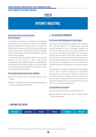 66
Guide des technologies de l’Industrie du Futur - Enjeux et panorama des solutions
Objets connectés et Internet industriel
INTERNET INDUSTRIEL
FICHE 36
Sur le plan de la transformation
de l’entreprise
Un écosystème numérique doit intégrer l’industrialisation
des processus dès la conception du produit. Les méthodes
agiles, qui répondent aux exigences du time to market, font
rarement bon ménage avec la sécurité. L’absence de normes
dans ce domaine et la nécessité de sécuriser l’écosystème
de bout en bout, depuis l’objet jusqu'à l’utilisateur, sont des
aspectsànepasnégliger.
Les industriels possèdent depuis longtemps des données
sensibles de leurs usines, or celles-ci sont souvent
entreposées dans des logiciels de gestion monolithiques qui
ontcontribuéàlacréationdemultiplessilos,rendantdifficile
voire impossible une prise de décision car s’appuyant sur des
donnéespartiellesnonholistiques.
Sur le plan environnemental, sociétal
ʍʍ Diminuer les risques dans les environnements de travail
hostiles.
ʍʍ Anticiper le dysfonctionnement potentiel des machines et
processuspourgagnerenefficacité.
ʝʝ Les clés de la réussite
Au niveau technologique et numérique
L'Industrie du Futur exploite les systèmes cyber-physiques1
pour créer des réseaux où les périphériques connectés
peuvent échanger entre eux. L'innovation apportée par
l'IIoT crée de nouveaux domaines comme la télémétrie où
les machines semi-autonomes peuvent être contrôlées à
distance par les humains à l'aide d'une interface virtuelle.
L'IIoT permet aux industriels d'utiliser des télé-robots pour
exécuterdestâchesdansdesenvironnementsdangereuxtels
que l'inspection des pipelines sous-marins, la maintenance
deslignesélectriques,ledéclassementdesusineschimiques,
etc.
L’IndustrieduFuturs'appuiesurlepotentieldestechnologies
de l'IIoT dans le secteur manufacturier. En fournissant
l'automatisation et l'échange de données, l’Industrie du
Futur aide les fabricants à décentraliser la prise de décision,
às'assurerdelatransparencedesinformations,àpromouvoir
l'assistancetechniqueentrelesmachinesetleshommes,età
créerunenvironnementinteropérable.
Les questions à se poser
ʍʍ Commentsécuriserlesobjetsconnectésindustriels?
ʍʍ Quelle plateforme choisir pour gérer ma flotte d’objets
connectésindustriels?
ʝʝ Maturité de l’offre
Émergent Laboratoire Prouvé Mature Fréquent Pervasif
1.Systèmesélectroniquesembarquéssurlesquelsondéploiedulogicielet/oudesmoteursanalytiquesd’exécution.
 