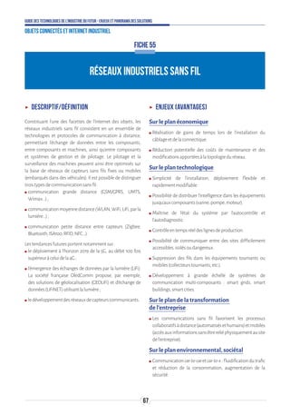 67
Guide des technologies de l’Industrie du Futur - Enjeux et panorama des solutions
Objets connectés et Internet industriel
RÉSEAUX INDUSTRIELS SANS FIL
FICHE 55
ʝʝ Descriptif/Définition
Constituant l’une des facettes de l’Internet des objets, les
réseaux industriels sans fil consistent en un ensemble de
technologies et protocoles de communication à distance,
permettant l'échange de données entre les composants,
entre composants et machines, ainsi qu’entre composants
et systèmes de gestion et de pilotage. Le pilotage et la
surveillance des machines peuvent ainsi être optimisés sur
la base de réseaux de capteurs sans fils fixes ou mobiles
(embarqués dans des véhicules). Il est possible de distinguer
troistypesdecommunicationsansfil:
ʍʍ communication grande distance (GSM/GPRS, UMTS,
Wimax...);
ʍʍ communicationmoyennedistance(WLAN,WiFi,LiFi,parla
lumière...);
ʍʍ communication petite distance entre capteurs (Zigbee,
Bluetooth,ISA100,RFID,NFC...).
Lestendancesfuturesportentnotammentsur:
ʍʍ le déploiement à l’horizon 2019 de la 5G, au débit 100 fois
supérieuràceluidela4G;
ʍʍ l’émergence des échanges de données par la lumière (LiFi).
La société française OledComm propose, par exemple,
des solutions de géolocalisation (GEOLiFi) et d’échange de
données(LiFiNET)utilisantlalumière;
ʍʍ ledéveloppementdesréseauxdecapteurscommunicants.
ʝʝ Enjeux (avantages)
Sur le plan économique
ʍʍ Réalisation de gains de temps lors de l’installation du
câblageetdelaconnectique.
ʍʍ Réduction potentielle des coûts de maintenance et des
modificationsapportéesàlatopologieduréseau.
Sur le plan technologique
ʍʍ Simplicité de l’installation, déploiement flexible et
rapidementmodifiable.
ʍʍ Possibilité de distribuer l’intelligence dans les équipements
jusqu’auxcomposants(vanne,pompe,moteur).
ʍʍ Maîtrise de l’état du système par l’autocontrôle et
l’autodiagnostic.
ʍʍ Contrôleentempsréeldeslignesdeproduction.
ʍʍ Possibilité de communiquer entre des sites difficilement
accessibles,isolésoudangereux.
ʍʍ Suppression des fils dans les équipements tournants ou
mobiles(collecteurstournants,etc.).
ʍʍ Développement à grande échelle de systèmes de
communication multi-composants : smart grids, smart
buildings,smartcities.
Sur le plan de la transformation
de l’entreprise
ʍʍ Les communications sans fil favorisent les processus
collaboratifsàdistance(automatisésethumains)etmobiles
(accèsauxinformationssansêtrereliéphysiquementausite
del’entreprise).
Sur le plan environnemental, sociétal
ʍʍ Communicationcar-to-caretcar-to-x:fluidificationdutrafic
et réduction de la consommation, augmentation de la
sécurité.
 