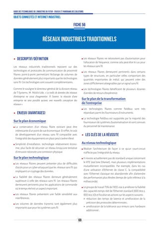 69
Guide des technologies de l’Industrie du Futur - Enjeux et panorama des solutions
Objets connectés et Internet industriel
FICHE 56
RÉSEAUX INDUSTRIELS TRADITIONNELS
ʝʝ Descriptif/Définition
Les réseaux industriels traditionnels reposent sur des
technologies et protocoles de communication de proximité
filaires point-à-point permettant l'échange de volumes de
donnéesgénéralementplusimportantsquelestechnologies
sansfil.Cestechnologiessontsouventcomplémentaires.
Comme le souligne le directeur général de la division réseau
de T-Systems, M. Molck-Ude, « Le trafic de données des réseaux
d’entreprise ne cesse d’augmenter. À l’avenir, la réussite d’une
entreprise ne sera possible qu’avec une nouvelle conception des
réseaux».
ʝʝ Enjeux (avantages)
Sur le plan économique
ʍʍ La conservation d’un réseau filaire existant peut être
intéressanted’unpointdevueéconomique.Eneffet,lecoût
de développement d’un réseau sans fil compatible avec
l’intégralitédeséquipementsenplacepeuts’avérerélevé.
ʍʍ Simplicité d’installation, technologie relativement écono-
mie, plus facile de sécuriser un réseau lorsqu’une tentative
d’intrusionnécessiteuneconnexionphysique.
Sur le plan technologique
ʍʍ Les réseaux filaires peuvent présenter plus de difficultés
d’accèspouruncyber-attaquantqueles réseauxsansfil,qui
impliquentuncryptagedesdonnées.
ʍʍ La fiabilité des réseaux filaires demeure généralement
supérieure à celle des réseaux sans fil. Les réseaux filaires
demeurent pertinents pour les applications de commande
oùletempsréelestunaspectimportant.
ʍʍ Les réseaux filaires présentent une faible sensibilité aux
interférences.
ʍʍ Les volumes de données transmis sont également plus
importantsquepourlessystèmessansfil.
ʍʍ Les réseaux filaires ne nécessitent pas d’autorisation pour
l’allocation de fréquence, comme cela peut-être le cas pour
lesréseauxsansfil.
ʍʍ Les réseaux filaires demeurent pertinents dans certains
types de structures, en particulier celles comportant des
quantités importantes de métal, qui peuvent créer des
zonesdifficilementatteignablesparunsignalsansfil.
ʍʍ Les technologies filaires bénéficient de plusieurs dizaines
d’annéesderetoursd’expérience.
Sur le plan de la transformation
de l’entreprise
ʍʍ Les technologies filaires comme fieldbus sont très
répanduesparmilesfournisseursd’instruments.
ʍʍ La technologie fieldbus est supportée par la majorité des
fournisseurs de systèmes d’automatisation et sont connues
dupersonneldemaintenance.
ʝʝ Les clés de la réussite
Au niveau technologique
ʍʍ Réaliser l’architecture de façon à ce qu’un court-circuit
n’affectepasl’intégralitéduréseau.
ʍʍ Il n’existe actuellement pas de standard unique concernant
le RTE (real time Ethernet), mais plusieurs implémentations
mutuellement incompatibles. Par exemple, dans les cas
d’une utilisation d’Ethernet de classe C, la compatibilité
avec l’Ethernet classique est abandonnée afin d’atteindre
desperformancesplusélevées(tempsdecycleinférieuràla
milliseconde).
ʍʍ LegroupedetravailTSNdel’IEEEviseàaméliorerlafiabilité
des capacités temps réel de l’Ethernet standard (IEEE 802.3,
IEEE802.1D)etfocalisesesactionssurlesaspectssuivants:
 réduction des temps de latence et amélioration de la
précisiondesprotocolesdéterministes;
 amélioration de la tolérance aux erreurs sans hardware
additionnel;
 
